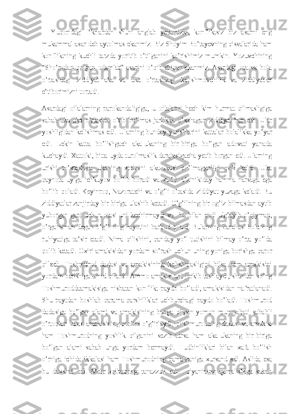     Yuqoridagi   fikrlardan   shuni   anglab   yetamizki,   konfliktsiz   biz   asarni   eng
mukammal asar deb aytolmas ekanmiz. Biz Shoyim Bo’tayevning qissalarida ham
konfliktning   kuchli   tarzda   yoritib   o’tilganini   ko’rishimiz   mumkin.   Yozuvchining
“Sho’rodan   qolgan   odamlar”   asarini   o’qib   chiqar   ekanmiz.   Asardagi   ota   va   bola
o’rtasidagi   ziddiyat   aka   va   uka   o’rtasidagi   kelishmovchilik   va   ziddiyatlar
e’tiborimizni tortadi.  
Asardagi   oilalarning   parokandaligiga,   u   oilalarni   hech   kim   hurmat   qilmasligiga
sabab   aka-uka   o’rtasida   o’tib   bo’lmas   jarlikka   o’xshagan   ziddiyat   bor   edi.   Ular
yoshligidan  kelishmas  edi.  Ularning bunday  yurishlarini   kattalar  bolalikka  yo’yar
edi.   Lekin   katta   bo’lishgach   aka-ukaning   bir-biriga   bo’lgan   adovati   yanada
kuchaydi. Xattoki, bitta uyda turolmaslik darajasigacha yetib borgan edi. Ularning
urishi   to’xtashiga   ukaning   xotinini   aka-ukasi   bo’lmaganligi   qo’l   keldi.   Uka
qaynota   uyiga   ichkuyov   bo’lib   boradi   va   xuddi   o’zinikiday   hamma   narsaga   ega
bo’lib   qoladi.  Keyinroq,  Nazoratchi   va   o’g’li   o’tasida   ziddiyat   yuzaga   keladi.  Bu
ziddiyatlar zanjirday bir-biriga ulashib ketadi. O’g’ilning bir og’iz bilmasdan aytib
yuborgan  gapi  uchun otasi  uni  kechirmaydi  va   bu bilan endi  ulg’ayib o’qiyman,
o’rganaman  degan  o’g’lining hayotini   barbod  qiladi. Bularning  barchasi   bolaning
ruhiyatiga   ta’sir   etadi.   Nima   qilishini,   qanday   yo’l   tutishini   bilmay   o’rta   yo’lda
qolib ketadi. Oxiri amakisidan yordam so’rash uchun uning yoniga borishga qaror
q iladi.   Toshmurod   dadasi   va   amakisining   kelishmasligini   bilsa   ham   amakisini
yordam berishiga umid qilardi. Ammo amakisi uni jerkib tashlaydi, shundan so’ng
Toshmuroddaamakisiga   nisbatan   konflikt   paydo   bo’ladi,   amakisidan   nafratlanadi.
Shu   paytdan   boshlab   qarama-qarshiliklar   uchburchagi   paydo   bo’ladi.   Toshmurod
dadasiga   bo’lgan   alami   va   amakisining   bunga   qilgan   yomon   munosabati   sababli
o’rtoqlari bilan amakisining molini o’g’irlaydi. Toshmurodning dadasi va amakisi
ham   Toshmurodning   yoshlik   qilganini   sezib   tursa   ham   aka-ukaning   bir-biriga
bo’lgan   alami   sabab   unga   yordam   bermaydi.   Hudbinliklari   bilan   xafa   bo’lish
o’rniga  ichida  ikkalasi   ham   Toshmurodning  qamalganiga   xursand   edi.  Aslida   esa
bu   daxshat   edi.   Mehr-oqibatning   tanazzuli   edi.     Jiyanining   qamalishiga   sabab 