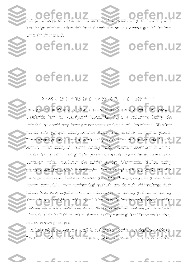 bo’lgan   amakiga   endilikda   hamma   qarshi   bo’lib   qoladi,   bir   yosh   bolaning   umri
kesilishiga   sababchi   odam   deb   hattoki   hech   kim   yaqinlashmaydigan   lo’lilar   ham
uni toshbo’ron qiladi.
2-FASL. BADIIY XARAKTER VA KONFLIKT UZVIYLIGI
Badiiy asarda xarakter va konflikt talqini yetakchilik qiladi. Shoyim Bo’tayevning
qissalarida   ham   bu   xususiyatini   kuzatamiz.   Hayot   voqealarning   badiiy   aks
ettirishda   yozuvchi  rang-barang  tasvir  vositalaridan   unumli  foydalanadi.  Xarakter
haqida   so’z   yuritgan   adabiyotshunos   Abdug’afur   Rasulov   bu   haqida   yozadi:
“ Badiiy adabiyot jonli odamlar xaraketini yaratishi bilan muhim, zarurdir. Har bir
zamon,   millat   adabiyoti   insonni   qanday   nuqtai   nazardan   tasvirlashi   bilan   bir-
biridan   farq   qiladi...   Hozirgi   ilg’or   jahon   adabiyotida   insonni   barcha   tomonlarini
qamragan   holda,   bus-butun   aks   ettirish   yo’llari   izlanmoqda.   Xullas,   badiiy
adabiyot   xarakter   yaratish   muammosini     har   qachongidan   jadal,   izchil     hal   qilib
berishga intilmoqda. Barkamol xarakter yaratish yo’lidagi ijobiy, ilmiy izlanishlar
davom   etmoqda”.   Inson   jamiyatidagi   yashash   tarzida   turli   ziddiyatlarga   duch
keladi. Nizo  va  ziddiyatlar  inson  umri   davomida,  har   qanday  yoshda,  har  qanday
sharoitda   yuz   berishi   mumkin.   Konfliktlar   uyda,   ko’chada,   maktabda   o’quchilar
orasida,   ota-onalar,   farzandlar,   xodim   va   uning   rabarlari   orasida,   jamoa   a’zolari
o’rtasida   sodir   bo’lishi   mumkin.   Ammo   badiiy   asardagi   konflikt   voqealar   rivoji
natijasida yuzaga chiqadi.
    Adabiyotshunos H. U murov   konflikt   tushunchasi   haqida   quyidagicha   izohlaydi.
“ Sujet   obrazlarning   o’zaro   aloqalari,   ular   o’rtasidagi   qarama-qarshiliklar, 