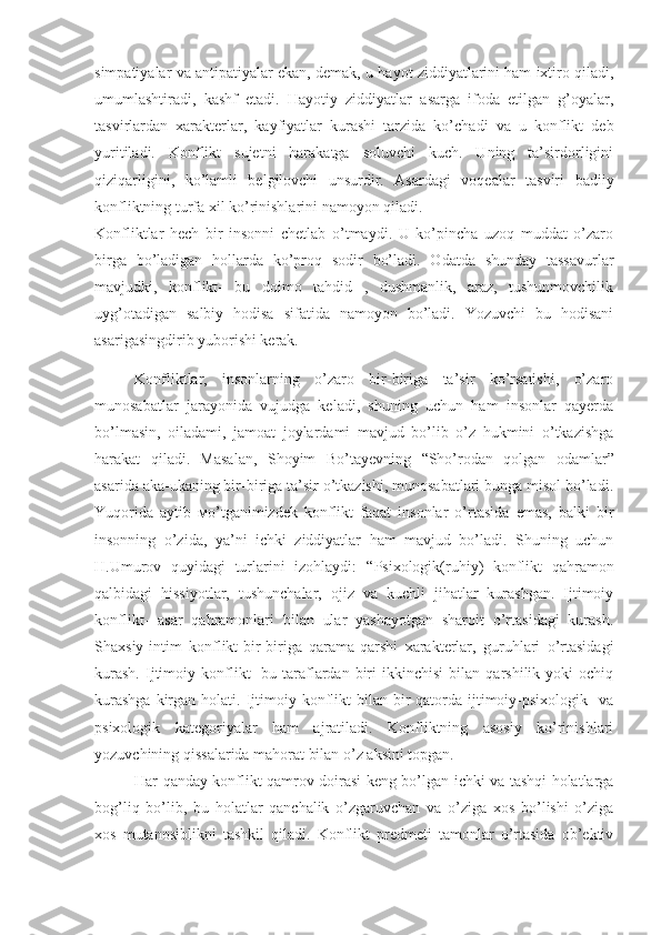 simpatiyalar va antipatiyalar ekan, demak, u hayot ziddiyatlarini ham ixtiro qiladi,
umumlashtiradi,   kashf   etadi.   Hayotiy   ziddiyatlar   asarga   ifoda   etilgan   g’oyalar,
tasvirlardan   xarakterlar,   kayfiyatlar   kurashi   tarzida   ko’chadi   va   u   konflikt   deb
yuritiladi.   Konflikt   sujetni   harakatga   soluvchi   kuch.   Uning   ta’sirdorligini
qiziqarligini,   ko’lamli   belgilovchi   unsurdir.   Asardagi   voqealar   tasviri   badiiy
konfliktning turfa xil ko’rinishlarini namoyon qiladi.
Konfliktlar   hech   bir   insonni   chetlab   o’tmaydi.   U   ko’pincha   uzoq   muddat   o’zaro
birga   bo’ladigan   hollarda   ko’proq   sodir   bo’ladi.   Odatda   shunday   tassavurlar
mavjudki,   konflikt-   bu   doimo   tahdid   ,   dushmanlik,   araz,   tushunmovchilik
uyg’otadigan   salbiy   hodisa   sifatida   namoyon   bo’ladi.   Yozuvchi   bu   hodisani
asarigasingdirib yuborishi kerak. 
Konfliktlar,   insonlarning   o’zaro   bir-biriga   ta’sir   ko’rsatishi,   o’zaro
munosabatlar   jarayonida   vujudga   keladi,   shuning   uchun   ham   insonlar   qayerda
bo’lmasin,   oiladami,   jamoat   joylardami   mavjud   bo’lib   o’z   hukmini   o’tkazishga
harakat   qiladi.   Masalan,   Shoyim   Bo’tayevning   “ Sho’rodan   qolgan   odamlar”
asarida aka-ukaning bir-biriga ta’sir o’tkazishi, munosabatlari bunga misol bo’ladi.
Yuqorida   aytib   мo’tganimizdek   konflikt   faqat   insonlar   o’rtasida   emas,   balki   bir
insonning   o’zida,   ya’ni   ichki   ziddiyatlar   ham   mavjud   bo’ladi.   Shuning   uchun
H.Umurov   quyidagi   turlarini   izohlaydi:   “ Psixologik(ruhiy)   konflikt   qahramon
qalbidagi   hissiyotlar,   tushunchalar,   ojiz   va   kuchli   jihatlar   kurashgan.   Ijtimoiy
konflikt-   asar   qahramonlari   bilan   ular   yashayotgan   sharoit   o’rtasidagi   kurash.
Shaxsiy-intim   konflikt-bir-biriga   qarama-qarshi   xarakterlar,   guruhlari   o’rtasidagi
kurash.   Ijtimoiy  konflikt-   bu  taraflardan   biri   ikkinchisi   bilan   qarshilik   yoki   ochiq
kurashga   kirgan  holati. Ijtimoiy  konflikt   bilan bir  qatorda  ijtimoiy-psixologik    va
psixologik   kategoriyalar   ham   ajratiladi.   Konfliktning   asosiy   ko’rinishlari
yozuvchining qissalarida mahorat bilan o’z aksini topgan. 
Har qanday konflikt qamrov doirasi keng bo’lgan ichki va tashqi holatlarga
bog’liq   bo’lib,   bu   holatlar   qanchalik   o’zgaruvchan   va   o’ziga   xos   bo’lishi   o’ziga
xos   mutanosiblikni   tashkil   qiladi.   Konflikt   predmeti   tamonlar   o’rtasida   ob’ektiv 