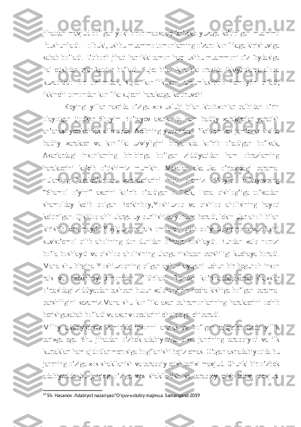 jihatdan mavjud bo’lgan yoki biror maqsadni ko’zlab yuzaga keltirilgan muammo
10
tushuniladi. Holbuki, ushbu muammo tomonlarning o’zaro konfliktga kirishuviga
sabab bo’ladi. E’tiborli jihati har ikki tamon ham ushbu muammoni o’z foydasiga
hal   etishdan   manfaatdor   bo’ladi.   Sujet   bilab   konflikt   orasida   ikkiyoqlama   aloqa
kuzatiladi:   bir   tomondan,   sujet   konfliktlarni   umumlashtirib   namoyon   qiladi,
ikkinchi tomondan konflikt sujetni harakatga keltiruvchi 
  Keyingi   yillar   nasrida   o’ziga   xos   uslubi   bilan   kitobxonlar   qalbidan   o’rin
olayotgan   ijodkor   Shoyim   Bo’tayev   asarlarida   ham   badiiy   xarakterlar   yaratish
an’anasi   yetakchilik   qilmoqda.   Adibning   y uqoridagi   fikrlarimizni   jamlagan   holda
badiiy   xarakter   va   konflikt   uzviyligini   birgalikda   ko’rib   o’tadigan   bo’lsak,
Asarlardagi   insonlarning   bir-biriga   bo’lgan   ziddiyatidan   ham   obrazlarning
harakterini   ko’rib   o’tishimiz   mumkin.   Masalan   aka-uka   o’r ta sidagi   qarama-
n ularning   harakatlaridan   xarakterlarini   bilib   olamiz.   Shoyim   Bo’tayevning
“Shamol   o’yini”   asarini   ko’rib   o’tadigan   bo’lsak,   Tepa   qishlog’iga   to’satdan
shamolday   kelib   qolgan   Berkinboy, Yoshi uzoq   va   qishloq   aholisining   hayoti
keltirilgan. Qishloq ahli ularga uy qurilishida yordam beradi, lekin ular aholi bilan
kirishib  ketolmaydi.  Yoshiuzoqni   rais  omborchi  qilib  qo’yadi,  ammo u  vazifasini
suvist’emol   qilib   aholining   don-dunidan   o’mara   boshlaydi.   Bundan   xalq   norozi
bo’la   boshlaydi   va   qishloq   aholisining   ularga   nisbatan   qarshiligi   kuchaya   boradi.
Mana   shu   birgina   Yoshiuzoqning   qilgan   aybini   a y tgani   uchun   bir   begunoh   inson
rais   va   Berkinboy   tomonidan   o’ldiriladi.   Bundan   ko’rinadiki,a sarda   shaxslar
o’rtasidagi ziddiyatdan tashqari butun xalqning bir necha kishiga bo’lgan qarama-
qarshiligini   sezamiz.Mana   shu   konflikt   asar   qahramonlarining   harakterini   ochib
berishgasabab bo’ladi va asar voqealarini cho`qqiga chiqaradi. 
Milliy   adabiyotimiz   zamirida   insonni   anglashga   bo’ lgan   talqinlar   uzoq   yillik
tarixga   ega.   Shu   jihatdan   o’zbek   adabiyotida   qissa   janrining   taraqqiyoti   va   ilk
kurtaklari ham ajdodlar merosiga bog’lanishi bejiz emas. O’tgan asr adabiyotida bu
janrning o’ziga xos shakllanish va taraqqiy etish tarixi mavjud. Chunki bir o’zbek
adabiyotida   bu   janring   o’ziga   xos   shakllanish   va   taraqqiy   etish   tarixi   mavjud.
10
 Sh. Hasanov. Adabiyot nazariyasi”O’quv-uslubiy majmua  Samarqand-2019 