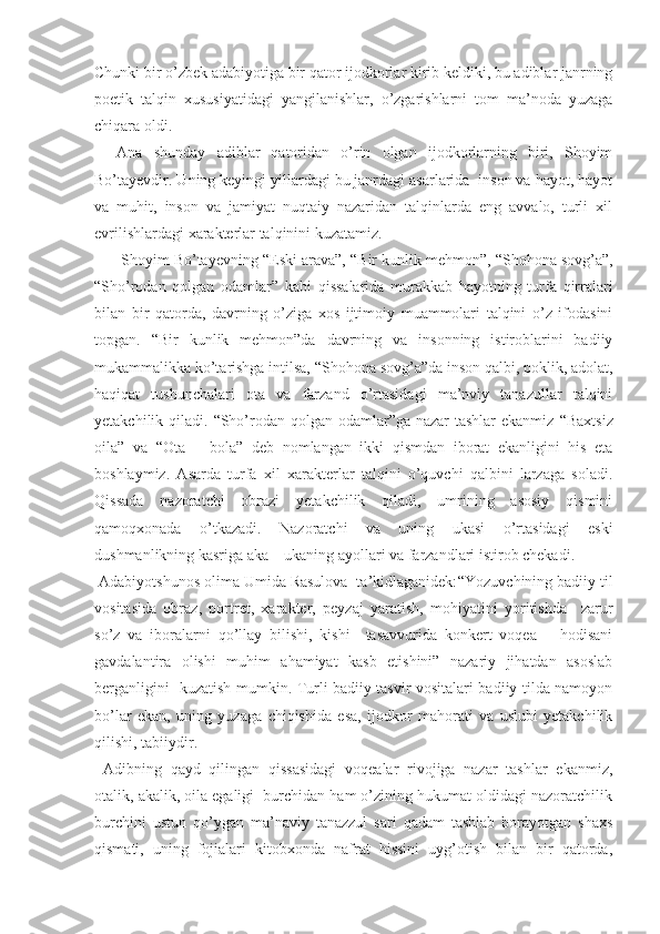 Chunki bir o’zbek adabiyotiga bir qator ijodkorlar kirib keldiki, bu adiblar janrning
poetik   talqin   xususiyatidagi   yangilanishlar,   o’zgarishlarni   tom   ma’noda   yuzaga
chiqara oldi.
    Ana   shunday   adiblar   qatoridan   o’rin   olgan   ijodkorlarning   biri,   Shoyim
Bo’tayevdir. Uning keyingi yillardagi bu janrdagi asarlarida  inson va hayot, hayot
va   muhit,   inson   va   jamiyat   nuqtaiy   nazaridan   talqinlarda   eng   avvalo,   turli   xil
evrilishlardagi xarakterlar talqinini kuzatamiz. 
      Shoyim Bo’tayevning  “ Eski arava”,  “ Bir kunlik mehmon”,  “ Shohona sovg’a”,
“ Sho’rodan   qolgan   odamlar”   kabi   qissalarida   murakkab   hayotning   turfa   qirralari
bilan   bir   qatorda,   davrning   o’ziga   xos   ijtimoiy   muammolari   talqini   o’z   ifodasini
topgan.   “ Bir   kunlik   mehmon”da   davrning   va   insonning   istiroblarini   badiiy
mukammalikka ko’tarishga intilsa,  “ Shohona sovg’a”da inson qalbi, poklik, adolat,
haqiqat   tushunchalari   ota   va   farzand   o’rtasidagi   ma’nviy   tanazullar   talqini
yetakchilik qiladi.   “ Sho’rodan qolgan odamlar”ga nazar tashlar  ekanmiz   “ Baxtsiz
oila”   va   “ Ota   –   bola”   deb   nomlangan   ikki   qismdan   iborat   ekanligini   his   eta
boshlaymiz.   Asarda   turfa   xil   xarakterlar   talqini   o’quvchi   qalbini   larzaga   soladi.
Qissada   nazoratchi   obrazi   yetakchilik   qiladi,   umrining   asosiy   qismini
qamoqxonada   o’tkazadi.   Nazoratchi   va   uning   ukasi   o’rtasidagi   eski
dushmanlikning kasriga aka – ukaning ayollari va farzandlari istirob chekadi.
 Adabiyotshunos olima Umida Rasulova  ta’kidlaganidek: “ Yozuvchining badiiy til
vositasida   obraz,   portret,   xarakter,   peyzaj   yaratish,   mohiyatini   yoritishda     zarur
so’z   va   iboralarni   qo’llay   bilishi,   kishi     tasavvurida   konkert   voqea   –   hodisani
gavdalantira   olishi   muhim   ahamiyat   kasb   etishini”   nazariy   jihatdan   asoslab
berganligini   kuzatish mumkin. Turli badiiy tasvir vositalari badiiy tilda namoyon
bo’lar   ekan,   uning   yuzaga   chiqishida   esa,   ijodkor   mahorati   va   uslubi   yetakchilik
qilishi, tabiiydir. 
  Adibning   qayd   qilingan   qissasidagi   voqealar   rivojiga   nazar   tashlar   ekanmiz,
otalik, akalik, oila egaligi  burchidan ham o’zining hukumat oldidagi nazoratchilik
burchini   ustun   qo’ygan   ma’naviy   tanazzul   sari   qadam   tashlab   borayotgan   shaxs
qismati,   uning   fojialari   kitobxonda   nafrat   hissini   uyg’otish   bilan   bir   qatorda, 