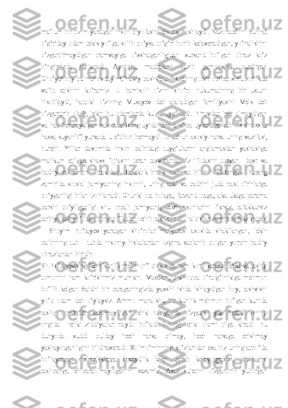 ma’lum bir tizim yaratgan inson qiyofasini his eta boshlaydi. Nazoratchini Sunnat
o’g’riday odam tekis yo’lga solib qo’ysa to’g’ri  borib kelaveradigan, yo’nalishini
o’zgartirmaydigan   tramvayiga   o’xshatganligidan   xursand   bo’lgan   obraz   ko’z
o’ngimizda   jonlanadi.   Ayniqsa,   madrasani   buzib   qamoqxona   qurdirgan
Cho’yanboy qulmanovday ma’naviy qashshoq insonning oxir-oqibat xoru zorlikda
vafot   etishini   ko’ramiz.   U   bamisoli   o’zini   sho’ro   hukumatining   bir   ustuni
hisoblaydi,   hattoki   o’zining   Musayev   deb   ataladigan   familiyasini   Mels   deb
o’zgartirib   oladi,   lekin   bu   odamlarda   kulgu   uyg’otadi.   Birovdan   haq   olmaydigan
va haq bermaydigan nazoratchining uyida ham boshqa uylardagi kabi   “ sichqonlar
hassa   suyanib”   yursada   u  e’tibor   bermaydi.  U   uchun  asosiy   narsa   uning  vazifasi,
burchi.   Yillar   davomida   inson   qalbidagi   tuyg’ularini   anglamasdan   yashashga
mahkum   etilgan   shaxs   fojiasini   teran   tasvirlarda   o’z   ifodasini   topgan.   Davr   va
badiiy   qahramon   o’rtasidagi   dialektik   birlik   mahorat   bilan   ifodalangan.   Buning
zamirida   sotsial   jamiyatning   insonni,   uning   erki   va   qadrini   juda   past   o’rinlarga
qo’yganligi bilan izohlanadi. Chunki ota bolaga, farzand otaga, aka ukaga qarama
qarshi   qo’yilganligi   shu   orqali   jamiyatni,   davr   insonlarini   fikrsiz,   tafakkursiz
tarbiyalash yo’lidan borgan illatlar ochib tashlanadi. Talqinlar zamirida Nazoratchi
–   Shoyim   Bo’tayev   yaratgan   sho’rolar   mafkurasi   asosida   shakllangan,   lekin
qalbining   tub   –   tubda   insoniy   hislatlardan   ozgina   saqlanib   qolgan   yorqin   badiiy
obrazlardan biridir.
Sh.Bo’tayevning   “ Bir kunlik mehmon” qissasida ham konfliktning ichki va tashqi
tomonini   ham   ko’rishimiz   mumkin.   Masalan,   qishloqqa   o’rtog’inikiga   mehmon
bo’lib   kelgan   Saidni   bir   qaraganingizda   yaxshi   ishda   ishlaydigan   boy,   tashvishi
yo’q   odam   deb   o’ylaysiz.   Ammo   mana   shu   bir   kunlik   mehmon   bo’lgan   kunida
tashqi   tomondan   sezilmaydigan   ichki   ruhiyatida   o’zgarish   yuz   beradi.   Uning
ongida     ichki   ziddiyatlar   paydo   bo’ladi.   Uning   ichki   olami   tilga   kiradi.   Bu
dunyoda   xuddi   qulday   hech   narsa   qilmay,   hech   narsaga   erishmay
yashayotganligini bildiraveradi. Xolmo’minning so’zlaridan esa biz uning atrofida
bo’layotgan   nohaqliklarga   loqaydlik   bilan   qarab   kelayotganini,   ichidagini
tashqariga   chiqaraolmayotganini   sezamiz.   Asar   sujetini   o’zgartirib   yuborgan 