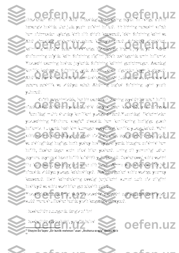 obrazlardan   So’pi   bilan   Abdi   o’rtasidagi   konfliktning   paydo   bo’lishiga   e’tibor
bersangiz   boshida   ular   juda   yaqin   qo’shni   bo’ladi.   Bir-birining   narsasini   so’rab
ham   o’tirmasdan   uylariga   kirib   olib   chiqib   ketaveradi,   lekin   So’pining   kelini   va
Abdi   o’rtasidagi   mish-mishlar   tobora   kuchayib   boradi.   So’pining   qilmishlari,
kelinining   noto’g’ri   qadam   bosishlariga   biz   asarning   birgina   joyida   ya’ni   Nazar
cho’ponning   to’yida   kelin   So’pining   o’g’lini   jerkib   tashlaganida   amin   bo’lamiz.
Yozuvchi   asarning   boshqa   joylarida   So’pining   kelinini   gapirtirmagan.   Asardagi
konflikt   kechqurun   So’pining   uyida   Abdini   ushlab   olganidan   keyin   kuchayadi.
Abdi bu qilmishi  uchun So’pi qarindoshlari bilan uni juda qattiq uradi, mana shu
qarama-qarshilik   va   ziddiyat   sabab   Abdining   tog’asi   So’pining   uyini   yoqib
yuboradi. 
Ko’rib turganimizdek, har  bir asarda konfliktning qaysidir bir  tarafi bo’lib
o’tadi.   Asar   qahramoni   yoki   o’z   ichki   dunyosi   bilan   kurashadi,   yoki   bo’lmasa
11 12
atrofdagi   muhit   shunday   konfliktni   yuzaga   chiqardi.Yuqoridagi   fikrlarimizdan
yozuvchining   “ Shohona   sovg’a”   qissasida   ham   konfliktning   borligiga   guvoh
bo’lamiz. Bu asarda hech kim kutmagan vaziyatdagi konflikt yuzaga keladi. Ya’ni
sobiq  vazir  ishdan   nafaqaga   chiqgach  o’z  qishlog’iga  qaytib  borishni   niyat   qiladi
va qishlog’idagi bog’iga borib yashay boshlaydi, U yerda bittagina qo’shnisi ham
bo’lib,   Gavhar   degan   xotin   oilasi   bilan   yashardi.   Uning   tili   yomonligi   uchun
qaynona-qaynotasi bezor bo’lib ko’chirib yuborgan edi. Gavhar avval sobiq vazirni
iliq   kutib   oladi,   non-choyidan   xabar   olib   turadi.   Ammo   vaqt   o’tgan   sari   bir-biri
o’rtasida   ziddiyat   yuzaga   kelaboshlaydi.   Gavharni   gaplari   sobiq   vazirga   yoqmay
ketaveradi.   Oxiri   kelinchakning   avvalgi   janjallarini   xumori   tutib   o’z   qilig’ini
boshlaydi va sobiq vazir bilan gap talashib qoladi.
Yozuvchi   asarda   qadimgi   yunon   yozuvchisi   Evripidni   quyidagi   qasidasini   yozib
xuddi mana shu Gavhar haqida yozib ketgandek deb aytadi. 
 Daxshatlidir quturganda dengiz to’foni
 Daxshatlidir suv toshqini, yong’in balosi
11
  Shoyim Bo’tayev „Bir kunlik mehmon” asari „Shohona sovg’a” qissasi 90 b 
12 