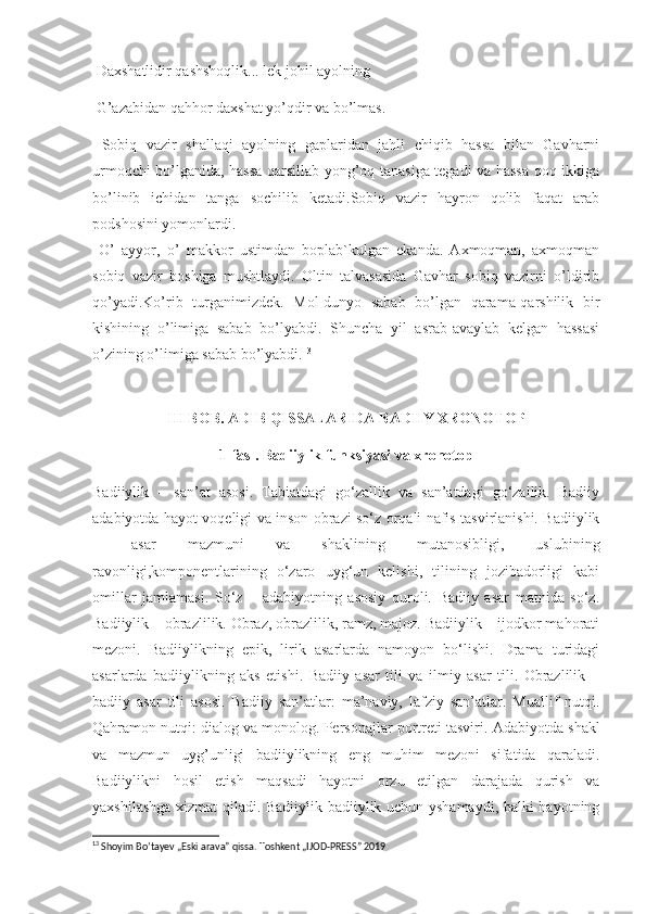 Daxshatlidir qashshoqlik... lek johil ayolning
 G’azabidan qahhor daxshat yo’qdir va bo’lmas.
  Sobiq   vazir   shallaqi   ayolning   gaplaridan   jahli   chiqib   hassa   bilan   Gavharni
urmoqchi bo’lganida, hassa qarsillab yong’oq tanasiga tegadi va hassa qoq ikkiga
bo’linib   ichidan   tanga   sochilib   ketadi.Sobiq   vazir   hayron   qolib   faqat   arab
podshosini yomonlardi.
  O’   ayyor,   o’   makkor   ustimdan   boplab`kulgan   ekanda.   Axmoqman,   axmoqman
sobiq   vazir   boshiga   mushtlaydi.   Oltin   talvasasida   Gavhar   sobiq   vazirni   o’ldirib
qo’yadi.Ko’rib   turganimizdek.   Mol-dunyo   sabab   bo’lgan   qarama-qarshilik   bir
kishining   o’limiga   sabab   bo’lyabdi.   Shuncha   yil   asrab-avaylab   kelgan   hassasi
o’zining o’limiga sabab bo’lyabdi. 13
III BOB. ADIB QISSALARIDA BADIIY XRONOTOP
1-fasl. Badiiylik funksiyasi va xronotop
Badiiylik   –   san’at   asosi.   Tabiatdagi   go‘zallik   va   san’atdagi   go‘zallik.   Badiiy
adabiyotda hayot voqeligi va inson obrazi so‘z orqali nafis tasvirlanishi. Badiiylik
–   asar   mazmuni   va   shaklining   mutanosibligi,   uslubining
ravonligi,komponentlarining   o‘zaro   uyg‘un   kelishi,   tilining   jozibadorligi   kabi
omillar   jamlamasi.   So‘z   –   adabiyotning   asosiy   quroli.   Badiiy   asar   matnida   so‘z.
Badiiylik – obrazlilik. Obraz, obrazlilik, ramz, majoz. Badiiylik – ijodkor mahorati
mezoni.   Badiiylikning   epik,   lirik   asarlarda   namoyon   bo‘lishi.   Drama   turidagi
asarlarda   badiiylikning   aks   etishi.   Badiiy   asar   tili   va   ilmiy   asar   tili.   Obrazlilik   –
badiiy   asar   tili   asosi.   Badiiy   san’atlar:   ma’naviy,   lafziy   san’atlar.   Muallif   nutqi.
Qahramon nutqi: dialog va monolog. Personajlar portreti tasviri . Adabiyotda shakl
va   mazmun   uyg’unligi   badiiylikning   eng   muhim   mezoni   sifatida   qaraladi.
Badiiylikni   hosil   etish   maqsadi   hayotni   orzu   etilgan   darajada   qurish   va
yaxshilashga xizmat qiladi. Badiiylik badiiylik uchun yshamaydi, balki hayotning
13
  Shoyim Bo’tayev „Eski arava” qissa. Toshkent „IJOD-PRESS” 2019 