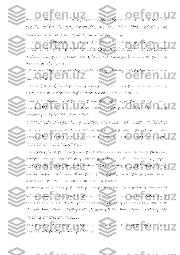 murakkab masalalarini hal etish, inson ongi va ruhiyatiga ta’sir ko’rsatish va ularni
ezgulik,   ro’shnolik,   taraqqiyparvarlik   va   shu   bilan   birga   go’zallik   va
zaruratqonunlari asosida o’zgartrish uchun da’vat qilingan.
      Ummat   To’ychiyevning     badiiylik   mezonlari   borasidagi   qarashi   ham     juda
qiziqarli:   “ badiiylikning   mezonlari   uchta   emas,   balki   beshtadir.   Ular   quydagicha:
iste’dod,   adabiyotning   spetsifikasi   (o’ziga   xos   xususiyati),   an’ana   va   yangilik,
mahorat va ta’sirdorlik.
  Olimlar badiiy adabiyotni o’rganish bilan birga ularning funksiyalari haqida ham
gapirib o’tishgan.
    Bilish   (evristik)   funksiya.   Badiiy   adabiyot   borliqni   badiiy   bilish   orqali   bizning
olam, odam va jamiyathaqidagibilim va tasavvurlarimizni boyitadi.
  Badiiy-konseptual   funksiya.   Badiiy   adabiyot   hayotni,   jamiyatning   joriy   holatini
badiiy   tahlil   qilish   orqali   olam   va   odam   haqida   yaxlit   badiiy   hukm-   badiiy
konsepsiyani ishlab chiqishga intiladi.
Kommunikativfunksiya.   Badiiy   adabiyot   shaxslararo,   avlodlararo,   millatlararo
muloqotning   amalga   oshishiga   xizmat   qiladi.   Badiiy   asarni   yaratishda   ijodkor
tasavvuridagi   o’quvchi   bilan   muloqotga   kirishsa,   uni   o’qish   jarayonida   o’quvchi
ijodkor bilan muloqotga kirishadi.
  Tarbiyaviy funksiya. Badiiy adabiyot shaxsni aqlan va ruhan kamolga yetkazadi,
jamiyatni   ma’nan   tozarishi   va   yuksalishiga   xizmat   qiladi.   E’tibor   berilsa,   deyarli
barcha milliy adabiyotlar taraqiyotining ilk bosqichlarida didaktik funksiya oldingi
planda   turgani   ko’riladi.   Adabiyotning   tarbiyaviy   ahamiyatiga   juda   qadim
davrlardan ayricha e’tibor berilib kelinishi bejiz emas.
Kompensatorlik   funksiyasi.   Badiiy   adabiyotda   inson   o’z   hayotida   ko’rmaganini
ko’radi,   undan   o’ziga   yetishmayotgan   narsalarni   topadi   va   shu   asosda   ruhiy
qoniqish   hosil   qiladi.   Bu   jarayonning   asosi   shuki,   bdiiy   asar   mutolaasi   davomida
o’quvchi irreal olamda- badiiy reallikda yashaydi. Shu irreal olamda  real hayotida
his etmagan narsalarnihis etadi.
Badiiy   bashorat.   Badiiy   adabiyotning   bashoratchilik   funksiysi   xalq   og’zaki
ijodidagi ertaklardayoq namoyon bo’ladi. 