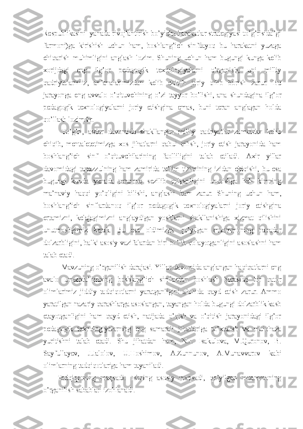 Respublikasini  yanada rivojlantirish bo’yicha harakatlar strategiyasi to’g’risida”gi
farmoni)ga   kirishish   uchun   ham,   boshlang’ich   sinfdayoq   bu   harakatni   yuzaga
chiqarish   muhimligini   anglash   lozim.   Shuning   uchun   ham   bugungi   kunga   kelib
xorijdagi   eng   ilg’or   pedagogik   texnologiyalarni   o’rganish,   uni   milliy
qadriyatlarimiz,   an’analarimizdan   kelib   chiqib   joriy   qilib   borish   zarur.   Bu
jarayonga   eng   avvalo   o’qituvchining   o’zi   tayyor   bo’lishi,   ana   shundagina   ilg’or
pedagogik   texnologiyalarni   joriy   etishgina   emas,   buni   teran   anglagan   holda
qo’llash lozimdir. 
To’g’ri,   asrlar   davomida   shakllangan   milliy   qadriyatlar   zamiridan   kelib
chiqib,   mentaletetimizga   xos   jihatlarni   qabul   qilish,   joriy   etish   jarayonida   ham
boshlang’ich   sinf   o’qituvchilarining   faolliligini   talab   etiladi.   Axir   yillar
davomidagi   tanazzulning   ham   zamirida   ta’lim   tizimining   izidan   chiqishi,   bu   esa
bugungi   kunda   yanada   teranroq   sezilib   qolganligini   unutishga   heh   kimning
ma’naviy   haqqi   yo’qligini   bilishi,   anglashi   ham   zarur.   Shuning   uchun   ham,
boshlang’ich   sinflardanoq   ilg’or   pedagogik   texnologiyalarni   joriy   etishgina
ertamizni,   kelajagimizni   anglaydigan   yoshlarni   shakllanishiga   xizmat   qilishini
unutmasligimiz   kerak.   Bu   esa   oldimizga   qo’yilgan   muammoning   naqadar
dolzarbligini, balki asosiy vazifalardan biri bo’lib qolayotganligini asoslashni ham
talab etadi. 
Mavzuning o’rganilish darajasi. Yillar davomida anglangan haqiqatlarni eng
avalo   umumta’limning   boshlang’ich   sinflardan   boshlash   borasida   bir   qator
olimlarimiz   jiddiy   tadqiqotlarni   yaratganligini   alohida   qayd   etish   zarur.   Ammo
yaratilgan nazariy qarashlarga asoslangan, tayangan holda bugungi dolzarblik kasb
etayotganligini   ham   qayd   etish,   natijada   o’qish   va   o’qitish   jarayonidagi   ilg’or
pedagogik   texnologiyalarning   eng   samarali   jihatlariga   to’xtalish   va   mulohaza
yuritishni   talab   etadi.   Shu   jihatdan   ham,   N.J.   Isakulova,   M.Quronov,   B.
Sayfullayev,   J.Jalolov,   U.Hoshimov,   A.Zunnunov,   A.Munavvarov   kabi
olimlarning tadqiqotlariga ham tayaniladi.
      Tadqiqotning   maqsadi:   Ishning   asosiy   maqsadi,   qo’yilgan   muammoning
o’rganilish sabablari izohlanadi.  