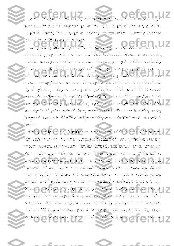   Estetik   funksiya.   Badiiy   adabiyot   dunyoni   go’zallik   qonunlari   asosida   qayta
yaratadi,   uni   o’zi   tasvirlayotgan   go’zal   his-tuyg’ular,   go’zal   a’mollar,   go’zal   va
ulug’vor   hayotiy   holatlar,   go’zal   insoniy   munosabatlar-   bularning   barchasi
o’quvchini go’zallikka oshufta etadi.
     Badiiy adabiyotda namoyon bo’luvchi real-tarixiy zamon,makon hamda insonni
idrok   etish   jarayoni   sekinlik   bilan   murakkab   kechmoqda.   Makon   va   zamonning
alohida   xususiyatlari,   shunga   aloqador   holatda,   janr   yo’nalishlari   va   badiiy
ifodalashning   real   jihatlari   insoniyat   qo’lga   kiritgan   tarixiy   taraqqiyot   bosqichlari
bilan   bog’liq   holda   o’rganilmoqda.   Adabiyotda   badiiy   idrok   etilgan   zamon   va
makon   aro   uyg’unlikni   xronotop   deb   ataymiz.   Ushbu   istiloh   matematika   ilmida
Eynshteyinning   nisbiylik   nazariyasi   negizidagina   ishlab   chiqiladi.   Dastavval
mahsuldor   bo’lgan   bu   janr   shakllari   keyinchalik   ,an’analar   bilan   tutashgan   holda
taraqqiyot   bosqichiga   yetib   keldiki,   ayni   jihat   hatto   ular   real   o’xshashlik
xususiyatlarini   yo’qotganlarida   ham,   saqlanib   qoladi.   Shu   nuqtada   adabiy-tarixiy
jarayonni favqulotda chigallashtiradigan adabiy zamon shakllari mushtarak yashab
keladi.
   Adabiy-badiiy xronotopda makon va zamon alomatlarini bir butun holda va aniq
idrok etish mumkin. Bu yerda vaqt quyuqlashadi, tig’izlashadi, nigohga aylanadi;
makon  esa   vaqt,  syujet  va  tarix  harakati   doirasida  jadallashadi  hamda  kengayadi.
Zamon   alomatlari   makonda   namoyon   bo’lsa,   makon   zamonda   o’lchanadi   va
anglanadi.   Badiiy   xronotop   tabiati   mana   shunday   qorishiq   alomatlar   oqimida
namoyon   bo’ladi.   Badiiy   xronotop   qat’iy   tarzda   janriy   mohiyatga   ega.   Aytish
mumkinki,   janr   va   janrga   xos   xususiyatlar   aynan   xronotop   vositasida   yuzaga
chiqadi.   Shuningdek,   badiiy   xronotopning   yetakchi   xususiyatizamonda   ko’rinadi.
Xronotop   shakliy-mazmuniy   kategoriya   sifatida   adabiyotda   inson   obrazi
mohiyatini   ham   belgilaydi.   Chunki   badiiy   obraz   doimo   xronotop   negizida   ma’no
kasb   etadi.   Shu   bilan   birga,   xronotopning   tasviriy   ahamiyatini   ham   ta’kidlash
mumkin.   “ Vaqt   unda   shaxvoniy   vizual   xiususiyat   kasb   etdi,   xronotopdagi   syujet
voqelari konkretlashtiriladi. Fazoning ma’lum sohalarida vaqt belgilarining alohida 