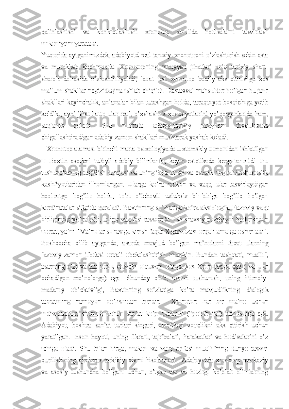 qalinlashishi   va   konkretlashishi   xronotop   atrofida   hodisalarni   tasvirlash
imkoniytini yaratadi. 
Yuqorida aytganimizdek, adabiyotd real-tarixiy  xronotopni o’zlashtirish sekin-asta
va   murakkab   kechmoqda.   Xronotopning   muayyan   jihatlari   aniq   tarixiy   shart-
sharoit   doirasida   o’zlashtirilyabdi,   faqat   real   xronotop   badiiy   aks   ettirishga   xos
ma’lum shakllar negizidagina ishlab chiqildi. Dastavval mahsuldor bo’lgan bu janr
shakllari keyinchalik, an’analar bilan tutashgan holda, taraqqiyot bosqichiga yetib
keldiki, ayni jihat hatto ular real, o’xshashlik xususiyatlarini yo’qotganlarida ham,
saqlanib   qoladi.   Shu   nuqtada   adabiy-tarixiy   jarayonni   favqulotdda
chigallashtiradigan adabiy zamon shakllari mushtarak yashab keladi.
   Xronotop atamasi birinchi marta psixologiyada Uxtomskiy tomonidan ishlatilgan
U   Baxtin   asarlari   tufayli   adabiy   bilimlarda,   keyin   estetikada   keng   tarqaldi.   Bu
tushunchaning tug’ilish darajasi va uning ildiz otishi va estetik ong tabiatshunoslik
kashfiyotlaridan   ilhomlangan.   Ularga   ko’ra   makon   va   vaqt,   ular   tasvirlaydigan
haqiqatga   bog’liq   holda,   to’rt   o’lchovli   uzluksiz   bir-biriga   bog’liq   bo’lgan
kordinatalar sifatida qaraladi. Baxtinning so’zlariga ko’ra aksiologik. Fazoviy-vaqt
birligining yo’nalishi, uning vazifasi rassomda   Ish shaxsiy pozitsiyni bildirishdan
iborat, ya’ni  “ Ma’nolar sohasiga kirish faqat X darvozasi orqali amalga oshiriladi”.
Boshqacha   qilib   aytganda,   asarda   mavjud   bo’lgan   ma’nolarni   faqat   ularning
fazoviy-zamon   ifodasi   orqali   obektlashtirish   mumkin.   Bundan   tashqari,   muallif,
asarning   o’zi   va   uni   idrok   etuvchi   o’quvchi   o’ziga   xos   Xronotopga   ega   (   va   ular
ochadigan   ma’nolarga)   ega.   Shunday   qilib,   asarni   tushunish,   uning   ijtimoiy-
madaniy   ob’ektivligi,   Baxtinning   so’zlariga   ko’ra   mavjudlikning   dialogik
tabiatining   namoyon   bo’lishidan   biridir.     Xronotop   har   bir   ma’no   uchun
individualdir,   shuning   uchun   san’at   ko’p   qatlamli   ( “ polifonik”)   tuzilishiga   ega.
Adabiyot,   boshqa   san’at   turlari   singari,   atrofdagi   voqelikni   aks   ettirish   uchun
yaratilgan.   Inson   hayoti,   uning   fikrari,   tajribalari,   harakatlari   va   hodisalarini   o’z
ichiga   oladi.   Shu   bilan   birga,   makon   va   vaqt   toifasi   muallifning   dunyo   tasviri
qurilishining   ajralmas   tarkibiy   qismi   hisoblanadi.   Adabiyotda   xronotop   markaziy
va   asosiy   tushuncha   bo’lgani   uchun,   o’tgan   asr   va   hozirgi   ko’plab   olimlarning 