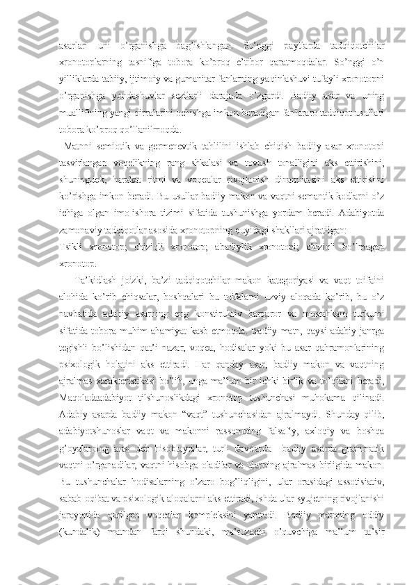 asarlari   uni   o’rganishga   bag’ishlangan.   So’nggi   paytlarda   tadqiqotchilar
xronotoplarning   tasnifiga   tobora   ko’proq   e’tibor   qaratmoqdalar.   So’nggi   o’n
yilliklarda tabiiy, ijtimoiy va gumanitar fanlarning yaqinlashuvi tufayli xronotopni
o’rganishga   yondashuvlar   sezilarli   darajada   o’zgardi.   Badiiy   asar   va   uning
muallifining yangi qirralarini ochishga imkon beradigan fanlararo tadqiqot usullari
tobora ko’proq qo’llanilmoqda. 
  Matnni   semiotik   va   germenevtik   tahlilini   ishlab   chiqish   badiiy   asar   xronotopi
tasvirlangan   voqelikning   rang   shkalasi   va   tovush   tonalligini   aks   ettirishini,
shuningdek,   harakat   ritmi   va   voqealar   rivojlanish   dinamikasini   aks   ettirishni
ko’rishga imkon beradi. Bu usullar badiiy makon va vaqtni semantik kodlarni o’z
ichiga   olgan   imo-ishora   tizimi   sifatida   tushunishga   yordam   beradi.   Adabiyotda
zamonaviy tadqiqotlar asosida xronotopning quyidagi shakllari ajratilgan:
Tsikli   xronotop;   chiziqli   xronotop;   abadiylik   xronotopi;   chiziqli   bo’lmagan
xronotop. 
      Ta’kidlash   joizki,   ba’zi   tadqiqotchilar   makon   kategoriyasi   va   vaqt   toifaini
alohida   ko’rib   chiqsalar,   boshqalari   bu   toifalarni   uzviy   aloqada   ko’rib,   bu   o’z
navbatida   adabiy   asarning   eng   konstiruktiv   barqaror   va   mustahkam   turkumi
sifatida   tobora   muhim   ahamiyat   kasb   etmoqda.   Badiiy   matn,   qaysi   adabiy   janrga
tegishli   bo’lishidan   qat’i   nazar,   voqea,   hodisalar   yoki   bu   asar   qahramonlarining
psixologik   holatini   aks   ettiradi.   Har   qanday   asar,   badiiy   makon   va   vaqtning
ajralmas   xarakteristikasi   bo’lib,   unga   ma’lum   bir   ichki   birlik   va   to’qlikni   beradi,
Maqoladaadabiyot   tilshunoslikdagi   xronotop   tushunchasi   muhokama   qilinadi.
Adabiy   asarda   badiiy   makon   “ vaqt”   tushunchasidan   ajralmaydi.   Shunday   qilib,
adabiyotshunoslar   vaqt   va   makonni   rassomning   falsafiy,   axloqiy   va   boshqa
g’oyalarning   aksi   deb   hisoblaydilar,   turli   davrlarda     badiiy   asarda   grammatik
vaqtni o’rganadilar, vaqtni hisobga oladilar  va ularning ajralmas birligida makon.
Bu   tushunchalar   hodisalarning   o’zaro   bog’liqligini,   ular   orasidagi   assotisiativ,
sabab-oqibat va psixologik aloqalarni aks ettiradi, ishda ular syujetning rivojlanishi
jarayonida   qurilgan   voqealar   kompleksini   yaratadi.   Badiiy   matnning   oddiy
(kundalik)   matndan   farqi   shundaki,   ma’ruzachi   o’quvchiga   ma’lum   ta’sir 