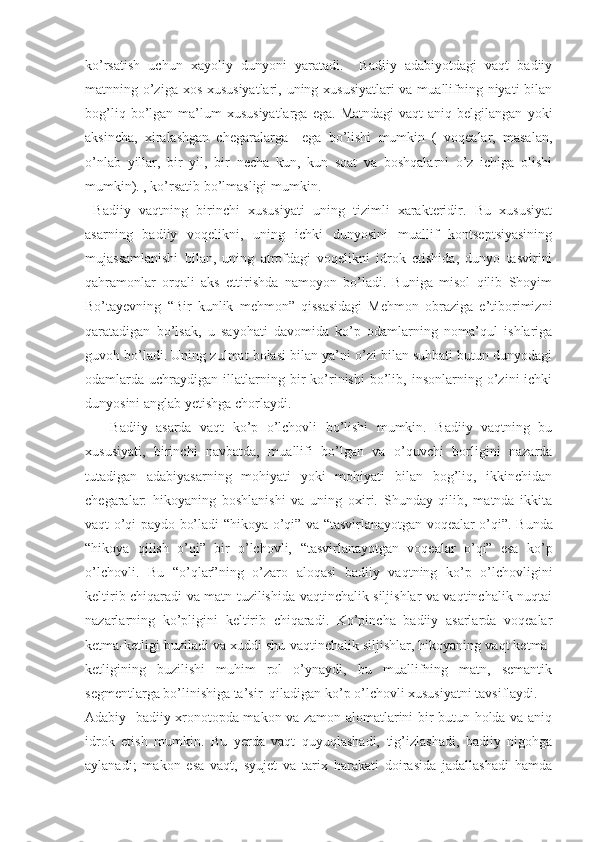 ko’rsatish   uchun   xayoliy   dunyoni   yaratadi.     Badiiy   adabiyotdagi   vaqt   badiiy
matnning o’ziga xos xususiyatlari, uning xususiyatlari  va muallifning niyati bilan
bog’liq  bo’lgan  ma’lum  xususiyatlarga  ega.   Matndagi  vaqt  aniq  belgilangan   yoki
aksincha,   xiralashgan   chegaralarga     ega   bo’lishi   mumkin   (   voqealar,   masalan,
o’nlab   yillar,   bir   yil,   bir   necha   kun,   kun   soat   va   boshqalarni   o’z   ichiga   olishi
mumkin). , ko’rsatib bo’lmasligi mumkin.
  Badiiy   vaqtning   birinchi   xususiyati   uning   tizimli   xarakteridir.   Bu   xususiyat
asarning   badiiy   voqelikni,   uning   ichki   dunyosini   muallif   kontseptsiyasining
mujassamlanishi   bilan,   uning   atrofdagi   voqelikni   idrok   etishida,   dunyo   tasvirini
qahramonlar   orqali   aks   ettirishda   namoyon   bo’ladi.   Buniga   misol   qilib   Shoyim
Bo’tayevning   “ Bir   kunlik   mehmon”   qissasidagi   Mehmon   obraziga   e’tiborimizni
qaratadigan   bo’lsak,   u   sayohati   davomida   ko’p   odamlarning   noma’qul   ishlariga
guvoh bo’ladi. Uning zulmat bolasi bilan ya’ni o’zi bilan suhbati butun dunyodagi
odamlarda  uchraydigan   illatlarning   bir   ko’rinishi   bo’lib,  insonlarning   o’zini   ichki
dunyosini anglab yetishga chorlaydi.
      Badiiy   asarda   vaqt   ko’p   o’lchovli   bo’lishi   mumkin.   Badiiy   vaqtning   bu
xususiyati,   birinchi   navbatda,   muallifi   bo’lgan   va   o’quvchi   borligini   nazarda
tutadigan   adabiyasarning   mohiyati   yoki   mohiyati   bilan   bog’liq,   ikkinchidan
chegaralar:   hikoyaning   boshlanishi   va   uning   oxiri.   Shunday   qilib,   matnda   ikkita
vaqt o’qi paydo bo’ladi- “ hikoya o’qi” va   “ tasvirlanayotgan voqealar o’qi”. Bunda
“ hikoya   qilish   o’qi”   bir   o’lchovli,   “ tasvirlanayotgan   voqealar   o’qi”   esa   ko’p
o’lchovli.   Bu   “ o’qlar”ning   o’zaro   aloqasi   badiiy   vaqtning   ko’p   o’lchovligini
keltirib chiqaradi va matn tuzilishida vaqtinchalik siljishlar va vaqtinchalik nuqtai
nazarlarning   ko’pligini   keltirib   chiqaradi.   Ko’pincha   badiiy   asarlarda   voqealar
ketma-ketligi buziladi va xuddi shu vaqtinchalik siljishlar, hikoyaning vaqt ketma-
ketligining   buzilishi   muhim   rol   o’ynaydi,   bu   muallifning   matn,   semantik
segmentlarga bo’linishiga ta’sir  qiladigan ko’p o’lchovli xususiyatni tavsiflaydi. 
Adabiy- badiiy xronotopda makon va zamon alomatlarini bir butun holda va aniq
idrok   etish   mumkin.   Bu   yerda   vaqt   quyuqlashadi,   tig’izlashadi,   badiiy   nigohga
aylanadi;   makon   esa   vaqt,   syujet   va   tarix   harakati   doirasida   jadallashadi   hamda 