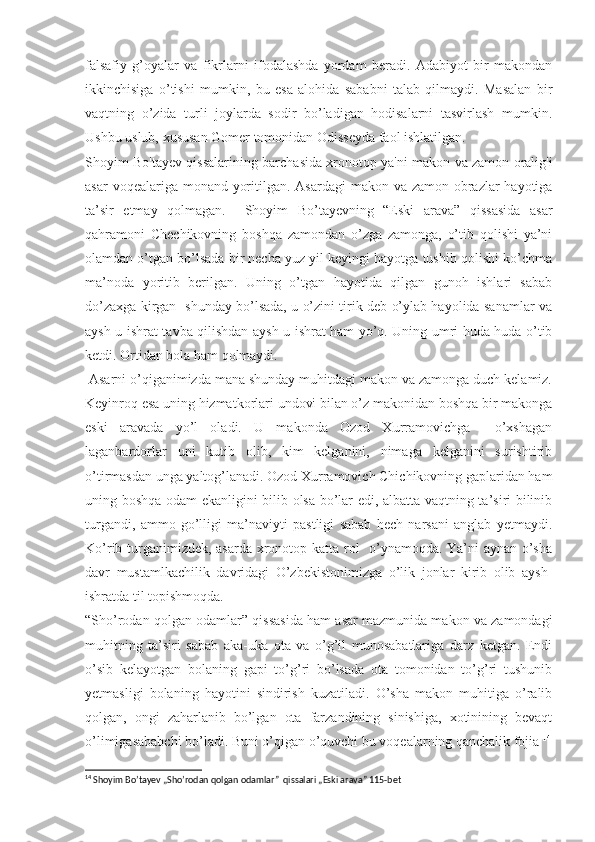 falsafiy   g’oyalar   va   fikrlarni   ifodalashda   yordam   beradi.   Adabiyot   bir   makondan
ikkinchisiga   o’tishi   mumkin,   bu   esa   alohida   sababni   talab   qilmaydi.   Masalan   bir
vaqtning   o’zida   turli   joylarda   sodir   bo’ladigan   hodisalarni   tasvirlash   mumkin.
Ushbu uslub, xususan Gomer tomonidan Odisseyda faol ishlatilgan.  
Shoyim Bo'tayev qissalarining barchasida xronotop ya'ni makon va zamon oralig'i
asar  voqealariga monand yoritilgan. Asardagi  makon va zamon obrazlar  hayotiga
ta’sir   etmay   qolmagan.     Shoyim   Bo’tayevning   “Eski   arava”   qissasida   asar
qahramoni   Chechikovning   boshqa   zamondan   o’zga   zamonga,   o’tib   qolishi   ya’ni
olamdan o’tgan bo’lsada bir necha yuz yil keyingi hayotga tushib qolishi ko’chma
ma’noda   yoritib   berilgan.   Uning   o’tgan   hayotida   qilgan   gunoh   ishlari   sabab
do’zaxga kirgan   shunday bo’lsada, u o’zini tirik deb o’ylab hayolida sanamlar va
aysh-u ishrat tavba qilishdan aysh-u ishrat ham yo’q. Uning umri huda-huda o’tib
ketdi. Ortidan bola ham qolmaydi. 
 Asarni o’qiganimizda mana shunday muhitdagi makon va zamonga duch kelamiz.
Keyinroq esa uning hizmatkorlari undovi bilan o’z makonidan boshqa bir makonga
eski   aravada   yo’l   oladi.   U   makonda   Ozod   Xurramovichga     o’xshagan
laganbardorlar   uni   kutib   olib,   kim   kelganini,   nimaga   kelganini   surishtirib
o’tirmasdan unga yaltog’lanadi. Ozod Xurramovich Chichikovning gaplaridan ham
uning boshqa odam ekanligini bilib olsa bo’lar edi, albatta vaqtning ta’siri bilinib
turgandi,   ammo   go’lligi   ma’naviyti   pastligi   sabab   hech   narsani   anglab   yetmaydi.
Ko’rib turganimizdek, asarda xronotop katta rol   o’ynamoqda. Ya’ni aynan o’sha
davr   mustamlkachilik   davridagi   O’zbekistonimizga   o’lik   jonlar   kirib   olib   aysh-
ishratda til topishmoqda.
“ Sho’rodan qolgan odamlar” qissasida ham asar mazmunida makon va zamondagi
muhitning   ta’siri   sabab   aka-uka   ota   va   o’g’il   munosabatlariga   darz   ketgan.   Endi
o’sib   kelayotgan   bolaning   gapi   to’g’ri   bo’lsada   ota   tomonidan   to’g’ri   tushunib
yetmasligi   bolaning   hayotini   sindirish   kuzatiladi.   O’sha   makon   muhitiga   o’ralib
qolgan,   ongi   zaharlanib   bo’lgan   ota   farzandining   sinishiga,   xotinining   bevaqt
o’limigasababchi bo’ladi. Buni o’qigan o’quvchi bu voqealarning qanchalik fojia  14
14
  Shoyim Bo’tayev „Sho’rodan qolgan odamlar”  qissalari „Eski arava” 115-bet 