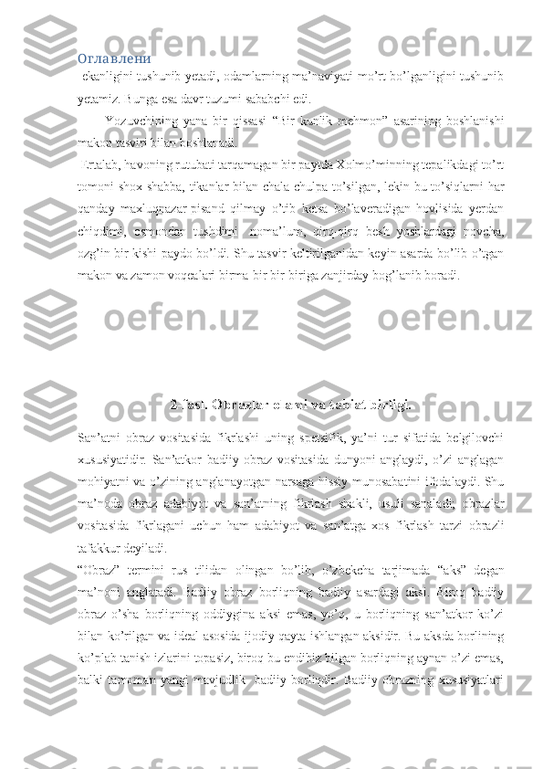 Оглавлени
  ekanligini tushunib yetadi, odamlarning ma’naviyati mo’rt bo’lganligini tushunib
yetamiz. Bunga esa davr tuzumi sababchi edi.
          Yozuvchining   yana   bir   qissasi   “ Bir   kunlik   mehmon”   asarining   boshlanishi
makon tasviri bilan boshlanadi.
 Ertalab, havoning rutubati tarqamagan bir paytda Xolmo’minning tepalikdagi to’rt
tomoni shox-shabba, tikanlar bilan chala-chulpa to’silgan, lekin bu to’siqlarni har
qanday   maxluqnazar-pisand   qilmay   o’tib   ketsa   bo’laveradigan   hovlisida   yerdan
chiqdimi,   osmondan   tushdimi-   noma’lum,   qirq-qirq   besh   yoshlardagi   novcha,
ozg’in bir kishi paydo bo’ldi. Shu tasvir keltirilganidan keyin asarda bo’lib o’tgan
makon va zamon voqealari birma-bir bir-biriga zanjirday bog’lanib boradi.
2-fasl. Obrazlar olami va tabiat birligi.
San’atni   obraz   vositasida   fikrlashi   uning   spetsifik,   ya’ni   tur   sifatida   belgilovchi
xususiyatidir.   San’atkor   badiiy   obraz   vositasida   dunyoni   anglaydi,   o’zi   anglagan
mohiyatni va o’zining anglanayotgan narsaga hissiy munosabatini ifodalaydi. Shu
ma’noda   obraz   adabiyot   va   san’atning   fikrlash   shakli,   usuli   sanaladi;   obrazlar
vositasida   fikrlagani   uchun   ham   adabiyot   va   san’atga   xos   fikrlash   tarzi   obrazli
tafakkur deyiladi.
“ Obraz”   termini   rus   tilidan   olingan   bo’lib,   o’zbekcha   tarjimada   “ aks”   degan
ma’noni   anglatadi.   Badiiy   obraz   borliqning   badiiy   asardagi   aksi.   Biroq   badiiy
obraz   o’sha   borliqning   oddiygina   aksi   emas,   yo’q,   u   borliqning   san’atkor   ko’zi
bilan ko’rilgan va ideal asosida ijodiy qayta ishlangan aksidir. Bu aksda borlining
ko’plab tanish izlarini topasiz, biroq bu endibiz bilgan borliqning aynan o’zi emas,
balki   tamoman   yangi   mavjudlik-   badiiy   borliqdir.   Badiiy   obrazning   xususiyatlari 