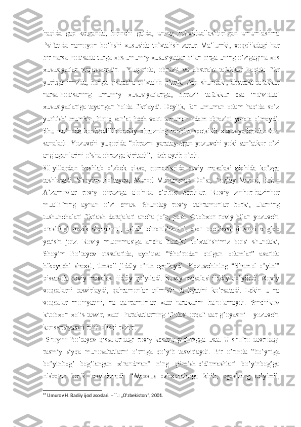 haqida   gap   ketganda,   birinchi   galda,   uning   individuallashtirilgan   umumlashma
15
sifatida   namoyon   bo’lishi   xususida   to’xtalish   zarur.   Ma’lumki,   voqelikdagi   har
bir narsa-hodisada turga xos umumiy xususiyatlar bilan birga uning o’zigagina xos
xususiyatlar   mujassamdir.     Yuqorida,   obrazli   va   abstrakt   tafakkur   haqida   fikr
yuritganimizda,   bunga   qisqacha   to’xtalib   o’tdik.   Gap   shundaki,   abstrakt   tafakkur
narsa-hodisaning   umumiy   xususiyatlariga,   obrazli   tafakkur   esa   individual
xususiyatlariga   tayangan   holda   fikrlaydi.   Deylik,   fan   umuman   odam   haqida   so’z
yuritishi  mumkin, biroq san’at  hech vaqt umuman odam obrazini yarata olmaydi.
Shu   ma’noda   konkretlilik-badiiy   obrazning   muhim   spetsifik   xususiyatlaridan   biri
sanaladi.   Yozuvchi   yuqorida   “ obrazni   yaratayotgan   yozuvchi   yoki   san’atkor   o’zi
anglaganlarini o’sha obrazga kiritadi”,- deb aytib o’tdi.
80-yillardan   boshlab   o’zbek   qissa,   romanlarida   roviy   masalasi   alohida   ko’zga
tashlanadi.   Shoyim   Bo’tayev,   Murod   Muhammad   Do’st,   Tog’ay   Murod,   Erkin
A’zamovlar   roviy   obraziga   alohida   e’tibor   berdilar.   Roviy   zinhor-bazinhor
muallifning   aynan   o’zi   emas.   Shunday   roviy   qahramonlar   borki,   ularning
tushunchalari   fikrlash   darajalari   ancha   jo’n,   past.   Kitobxon   roviy   bilan   yozuvchi
orasidagi   nozik   aloqalarni,   uslub   tebranishlarini,   asar   poetikasi   sirlarini   anglab
yetishi   joiz.   Roviy   muommasiga   ancha   batafsil   to’xtalishimiz   boisi   shundaki,
Shoyim   Bo’tayev   qissalarida,   ayniqsa   “ Sho’rodan   qolgan   odamlar”   asarida
hikoyachi   shaxsi,   timsoli   jiddiy   o’rin   egallaydi.   Yozuvchining   “ Shamol   o’yini”
qissasida   roviy   masalasi   jiddiy   qo’yiladi.   Roviy   masalasi   jiddiy   qo’yiladi.   Roviy
voqealarni   tasvirlaydi,   qahramonlar   qilmishi   faoliyatini   ko’rsatadi.   Lekin   u   na
voqealar   mohiyatini,   na   qahramonlar   xatti-harakatini   baholamaydi.   Sinchikov
kitobxon xolis  tasvir,  xatti-   harakatlarning  ifodasi  orqali  aar   g’oyasini  -  yozuvchi
konsepsiyasini bilib olishi rozim. 
  Shoyim   Bo’tayev   qissalaridagi   roviy   kesatiq   pichingga   usta.   U   sho’ro   davridagi
rasmiy   siyqa   munosabatlarni   o’rniga   qo’yib   tasvirlaydi.   Bir   o’rinda   “ bo’yniga
bo’yinbog’   bog’langan   xirandman”   ning   qilmish-qidirmashlari   bo’yinbog’ga
nisbatan   berib   tasvirlanadi:   “ Maxsus   oshxonalarga   kirib,   egasining   to’yimli,
15
  Umurov H. Badiiy ijod asoslari. – T.: „O’zbekiston”, 2001.  