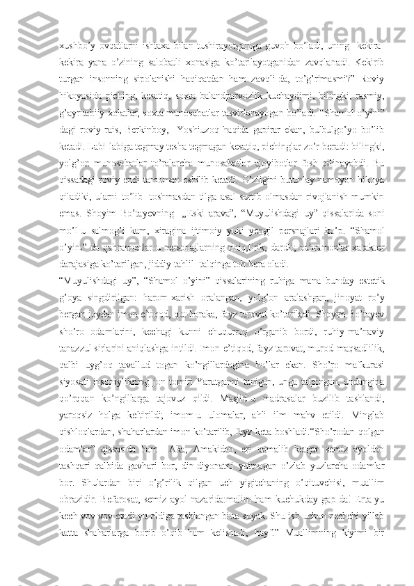 xushbo’y   ovqatlarni   ishtaxa   bilan   tushirayotganiga   guvoh   bo’ladi,   uning     kekira-
kekira   yana   o’zining   salobatli   xonasiga   ko’tarilayotganidan   zavqlanadi.   Kekirib
turgan   insonning   sipolanishi   haqiqatdan   ham   zavqli-da,   to’g’rimasmi?”   Roviy
hikoyasida   piching,   kesatiq,   soxta   balandparvozlik   kuchaydimi,   bilingki,   rasmiy,
g’ayritabiiy xolatlar, soxta munosabatlar tasvirlanayogan bo’ladi.   “ Shamol o’yini”
dagi   roviy   rais,   Berkinboy,     Yoshiuzoq   haqida   gapirar   ekan,   bulbulgo’yo   bo’lib
ketadi. Labi-labiga tegmay tesha tegmagan kesatiq, pichinglar zo’r beradi: bilingki,
yolg’on   munosabatlar   to’ralarcha   munosabatlar   ajoyibotlar   fosh   qilinayabdi.   Bu
qissadagi   roviy  endi   tamoman   eshilib  ketadi.  O’zligini   butunlay  namoyon  hikoya
qiladiki,   ularni   to’lib-   toshmasdan   tilga   asal   surtib   olmasdan   rivojlanish   mumkin
emas.   Shoyim   Bo’tayevning     „Eski   arava”,   “ Muyulishdagi   uy”   qissalarida   soni
mo’l-u   salmog’i   kam,   xiragina   ijtimoiy   yuki   yengil   persnajlari   ko’p.   “ Shamol
o’yini”   da   qahramonlar-u   personajlarning   tiniq,tirik,   dardli;   qahramonlar   xarakter
darajasiga ko’tarilgan, jiddiy tahlil- talqinga tob bera oladi. 
“ Muyulishdagi   uy”,   “ Shamol   o’yini”   qissalarining   ruhiga   mana   bunday   estetik
g’oya   singdirilgan:   harom-xarish   oralangan,   yolg’on   aralashgan,   jinoyat   ro’y
bergan joydan imon-e’tiqod, qut-baraka, fayz-tarovat ko’tariladi. Shoyim Bo’tayev
sho’ro   odamlarini,   kechagi   kunni   chuqurroq   o’rganib   bordi,   ruhiy-ma’naviy
tanazzul sirlarini aniqlashga intildi. Imon-e’tiqod, fayz-tarovat, murod-maqsadlilik,
qalbi   uyg’oq   tavallud   togan   ko’ngillardagina   bo’lar   ekan.   Sho’ro   mafkurasi
siyosati   insoniylikning   jon   tomiri-Yaratganni   tanigan,   unga   talpingan,   undangina
qo’rqqan   ko’ngillarga   tajovuz   qildi.   Masjid-u   madrasalar   buzilib   tashlandi,
yaroqsiz   holga   keltirildi;   imom-u   ulomalar,   ahli   ilm   mahv   etildi.   Minglab
qishloqlardan, shaharlardan imon ko’tarilib, fayz keta boshladi. “ Sho’rodan qolgan
odamlar”   qissasida   ham     Aka,   Amakidan,   eri   qamalib   ketgan   semiz   ayoldan
tashqari   qalbida   gavhari   bor,   din-diyonatni   yutmagan   o’zlab   yuzlarcha   odamlar
bor.   Shulardan   biri   o’g’rilik   qilgan   uch   yigitchaning   o’qituvchisi,   muallim
obrazidir.   Befarosat,   semiz   ayol   nazarida:malim   ham   kuchukday   gap-da!   Erta-yu
kech vov-vov etadi-yu oldiga tashlangan bitta suyak. Shu ish uchun nechchi yillab
katta   shaharlarga   borib   o’qib   ham   kelishadi,   hayf!”   Muallimning   kiyimi   bir 