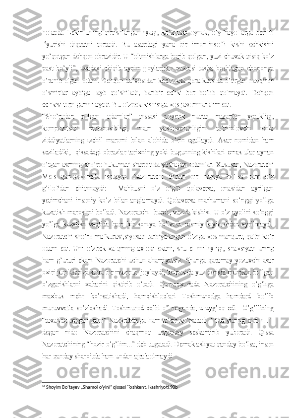 holatda.   Lekin   uning   qirtishlangan   iyagi,   ko’zidagi   oynak,   o’y   hayollarga   berilib
16
yurishi   diqqatni   tortadi.   Bu   asardagi   yana   bir   imon-insofli   kishi   echkisini
yo’qotgan dehqon obrazidir. U  “ oltmishlarga borib qolgan, yuzi chuvak qisiq ko’z
past   bo’yli”,   uvadasi   chiqib   ayrim   jjoylaridan   paxtasi   tusha   boshlagan   choponga
o’ranib olgan odam. Dehqon da’vosidan kechmasa qora kursida o’tirgan navqiron
o’smirlar   aybiga-   ayb   qo’shiladi,   baribir   echki   bor   bo’lib   qolmaydi.   Dehqon
echkisi topilganini aytdi. Bu o’zbek kishisiga xos javonmardlim edi.
“ Sho’rodan   qolgan   odamlar”   qissasi   poyetik   nuqtai   nazardan   yetukligi,
kompozitsion   mutanosibligi,   matn   yashovchanligini   ta’minlovchi   ichki
ziddiyatlarning   izchil   maromi   bilan   alohida   o’rin   egallaydi.   Asar   nomidan   ham
seziladiki,   qissadagi  obrazlar tarixning yoki bugunning kishilari emas ular aynan
o’tgan asrning sho’ro hukumati sharoitida yashagan odamlar. Xususan, Nazoratchi
Mels   qamoqxonada   ishlaydi.   Nazoratchi   obrazi   bir   bahiya   bo’lsa   ham   o’z
g’ilofidan   chiqmaydi:     Mahbusni   o’z   o’g’li   qolaversa,   onasidan   ayrilgan
yetimchani   insoniy   ko’z   bilan   anglamaydi.   Qolaversa   marhumani   so’nggi   yo’lga
kuzatish marosimi bo’ladi. Nazoratchi- burch, vazifa kishisi. U o’z ayolini so’nggi
yo’lga   kuzatish   vaqtida   ham   bir   soniya   bo’lsada   rasmiy   kiyinishdan   ayrilmaydi.
Nazoratchi sho’ro mafkurasi,siyosati tarbiyalangan o’ziga xos manqurt, qalbi ko’r
odam   edi.   Uni   o’zbek   xalqining   avlodi   ekani,   shu   el   milliyligi,   shaxsiyati   uning
ham  g’ururi  ekani  Nazoratchi  uchun ahamiyatsiz.  Shunga qaramay yozuvchi  asar
oxiri jumlalariga katta bir mazmun joylaydi, kelgusida yuz berishi mumkin bo’lgan
o’zgarishlarni   xabarini   qistirib   o’tadi.   Qamoqxonada   Nazoratchining   o’g’liga
maxbus   mehr   ko’rsatishadi,   hamqishloqlari   Toshmurodga   hamdard   bo’lib
muruvvatla  so’zlashadi.  Toshmurod  qalbi   o’lmaganda,   u  uyg’oq  edi.    O’g’llining
“ tavallud topgan kuni” Nazoratchiga ham  ta’sir  ko’rsatadi.   “ Ota yuring endi-i...”-
degan   nido   Nazoratchini   chaqmoq   urganday   seskantirib   yuboradi.   Qissa
Nazoratchining  “ hozir o’g’lim...” deb tugatadi. Demak asliyat qanday bo’lsa, inson
har qanday sharoitda ham undan ajralaolmaydi
16
 Shoyim Bo’tayev „Shamol o’yini” qissasi Toshkent. Nashriyoti.90b 