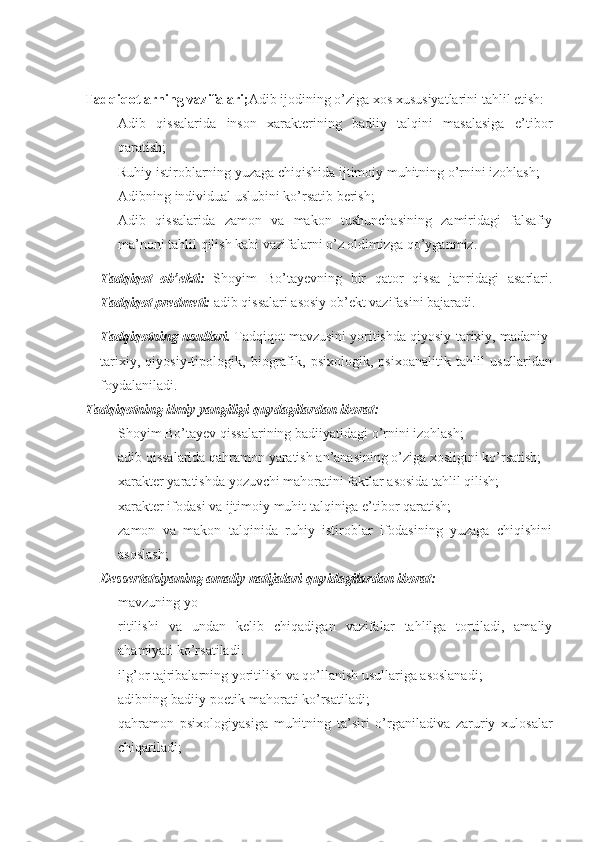 Tadqiqotlarning vazifalari; Adib ijodining o’ziga xos xususiyatlarini tahlil etish:
- Adib   qissalarida   inson   xarakterining   badiiy   talqini   masalasiga   e’tibor
qaratish;
- Ruhiy istiroblarning yuzaga chiqishida ijtimoiy muhitning o’rnini izohlash;
- Adibning individual uslubini ko’rsatib berish;
- Adib   qissalarida   zamon   va   makon   tushunchasining   zamiridagi   falsafiy
ma’noni tahlil qilish kabi vazifalarni o’z oldimizga qo’yganmiz.
Tadqiqot   ob’ekti:   Shoyim   Bo’tayevning   bir   qator   qissa   janridagi   asarlari.
Tadqiqot predmeti:  adib qissalari asosiy ob’ekt vazifasini bajaradi.
Tadqiqotning usullari.  Tadqiqot mavzusini yoritishda qiyosiy-tarixiy, madaniy-
tarixiy,   qiyosiy-tipologik,   biografik,   psixologik,   psixoanalitik   tahlil   usullaridan
foydalaniladi.
Tadqiqotning ilmiy yangiligi quydagilardan iborat:
- Shoyim Bo’tayev qissalarining badiiyatidagi o’rnini izohlash;
- adib qissalarida qahramon yaratish an’anasining o’ziga xosligini ko’rsatish;
- xarakter yaratishda yozuvchi mahoratini faktlar asosida tahlil qilish;
- xarakter ifodasi va ijtimoiy muhit talqiniga e’tibor qaratish;
- zamon   va   makon   talqinida   ruhiy   istiroblar   ifodasining   yuzaga   chiqishini
asoslash;
Dessertatsiyaning amaliy natijalari quyidagilardan iborat:
- mavzuning yo
- ritilishi   va   undan   kelib   chiqadigan   vazifalar   tahlilga   tortiladi,   amaliy
ahamiyati ko’rsatiladi.
- ilg’or tajribalarning yoritilish va qo’llanish usullariga asoslanadi;
- adibning badiiy-poetik mahorati ko’rsatiladi;
- qahramon   psixologiyasiga   muhitning   ta’siri   o’rganiladiva   zaruriy   xulosalar
chiqariladi; 