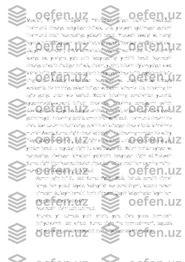 Masalan,   Shoyim   Bo’tayevning   “ Sho’rodan   qolgan   odamlar”   qissasidagi
Toshmurod   obraziga   qaraydigan   bo’lsak,   unda   yozuvchi   aytolmagan   gaplarni
Toshmurod   orqali   Nazoratchiga   yetkazib   beradi.   Yozuvchi   avvalgi   va   hozirgi
hayotda  bo’lib o’tayotgan  qarindoshlar,  aka-ukalar  o’rtasidagi   nizolarni   ham  aka-
uka ya’ni  Nazoratchi,   amaki va boshqalar  orqali ko’rsatib o’tadi. Bu nizolarning
kasriga   esa   yoshgina   yigit   qolib   ketayotganligi   yoritilib   beradi.   Nazoratchi
obraziga to’xtalib o’tadigan bo’lsak, oilasini, yurtini, bolasini o’ylamaydigan sovet
kishisi bo’lib tobora manqurtga aylanib borayotgan obraz bo’lib gavdalanadi ko’z
o’ngimizda.   Asardagi   obrazlardan   Nazoratchi   va   uning   turmush   o’rtog’i
xarakterida   biz   bir-biriga   teskari   bo’lgan   xarakterni   ko’ramiz.   Ota   bolasining   bir
og’iz   gapiga   undan   voz   kechadi.   Xattoki   bolasining   qamalishidan   yuqorida
aytganimizdek   xursand   bo’ladi.   Onasi   esa   bolasining   qamalganini   eshitib
daxshatga   tushadi,   ayol   shunday   mushtipar   bo’ladiki,   eriga   bir   og’iz   ham   qarshi
gapirolmaydi. Bolasining dardida armon bilan vafot etadi. Toshmurod obrazini biz
o’sha davr tuzumi nohaqliklariga qarshi bosh ko’targan obraz sifatida ko’rishimiz
mumkin.Asarda Sunnat o’g’ri obrazi keltirilgan. Bu obrazning nomidan biz salbiy
fikrga kelishimiz mumkin, lekin u o’g’ri emas, sababi u olgan narsalar bilan xalqqa
yordam beradi. U paytdagi o’g’ri bu sovet  tuzumi edi. Xalqni boridan ayirgan va
nazoratchiga   o’xshagan   kimsalarni   yetishtirib   berayotgan   o’g’ri   edi.Yozuvchi
Sunnat o’g’ri bilan Nazoratobrazlari o’rtasidagi dialog orqali ham asarning ma’no-
mazmunini o’quvchiga anglatib ketadi. 
- Zamon   og’ir   bo’ldi,-   dedi   Sunnat   o’g’ri.-   Xuda-   behuda   qamalib   o’tirish
kimga   ham   yoqadi   deysiz,   Nachaylik?   Raz   qamaldingmi,   kattaroq   narsani
o’margin-da, keyin bemalol borib o’tiraver! Qaytib kelganingdan keyin ham
asqotsin-da nima dedingiz?
Nazoratchi  o’zini tutib turolmadi.
- Shuncha   yil   turmada   yotib   chiqib,   yana   o’sha   yoqqa   bormoqchi
bo’lyabsizmi?-   deb   so’radi.   Sunnat   o’g’ri   “ ha   bormoqchiman”,   degudek
bo’lsa hoziroq uni kameraga eltib tiqib qo’yadigandek bir ohangda.  