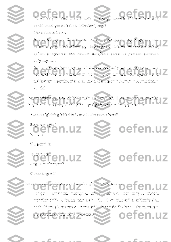 -   Nima   bo’pti?-   dedi   u   kulib   turib.   –   Yuz   yil   turmada   o’tirsam   ham   xalq
baribir meni yaxshi ko’radi. Bilasizmi, nega?
- Nazoratchi kift qisdi.
- Ana-a,   bilmaysiz!   Chunki   men   xalqning   xasigayam   teginmayman,   mol
ko’chada yotgan bo’lsa ham qiyo boqmayman. Hukumatning narsasi bo’lsa,
qo’lim   qichiyveradi,   eski   kasalim   xurujlanib   qoladi,   to   gumdon   qilmasam
qo’ymayman. 
- Xalning moliga teginmayman-u hukumatnikini qo’ymayman deysiz-a, - dedi
bepisandlik   bilan;   mana,   endi   bir   o’q   bilan   tamoman   kunfayakun   qilib
tashlayman degandek qiyofada.- Axir,xalq degani hukumat, hukumat degani
xal-da!
Nazoratchining yuzida g’oliblik nashidasi  barq urdi. O’ziyam  ancha vaqtlardan
buyon bunaqa siyosiy kuchli gapni aytishga imkon topolmay yuruvdi-da! 
  Sunnat o’g’rining lablarida istehzoli tabassum o’ynadi
-Sizga kim aytdi?
-Nimani?
-Shu gapni-da!
    - Kamandir!
    -Unga kim o’rgatgan?
    -Kamandirgami? 
 Biroz muddat gap talashgach Sunnat o’g’rining jahli chiqib:
- To’g’ri   odamsiz-da,   nachaylik,   to’g’ri   odamsiz!-   deb   qo’ydi,   o’zicha
mehribonchilik  ko’rsatayotganday bo’lib. – Sizni bitta yo’lga solibqo’yishsa
hech chiqmay ketaverasiz. Tramvayni ko’rgamisiz. Siz ham o’sha tramvayni
o’zisiz bitta yo’ldan borib kelaverasiz.. 