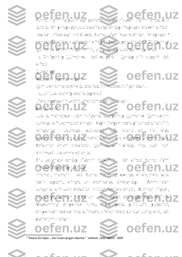 Sunnat o’g’rining yuqoridagi gaplarini o’qigan o’quvchi o’g’rini emas, xalq
dardida ichi yonayotgan, adolatsizliklarga chidayolmayotgan shaxsni ko’radi.
Ikkalasi   o’rtasidagi   tortishuvda   Sunnat   o’gri   Nazoratchidan   ishlayotgan 17
amoqxonasini kim qurdirganini so’raydi. Asarda yana bir obraz Cho’yanboy
Qulmanov keltirib o’tilgan bo’lib, uning qanday qurdirganini aytishadi.
- Ha   Cho’yanboy   Qulmanov,   -   dedi   va   yana:   -   Qanday   qilib   qurgan?-   deb
so’radi.
- Qurgan-da!
- Materialni qayerdan olgan?
- Qamoqxonaning qarshisida tepalikda bir madrasa bo’lgan ekan...
- Ha, uni juda qadimiy tepalik deyishadi
- O’sha madrasani buzdirib, g’ishtlarini tashitib kelgan.
- Ana-a, xolos.
- Juda   da   mehnatkash   odam   bo’lganda   Cho’yanboy   Qulmanov.   Qamoqxonni
qurishga ko’p zahmatlari sinngan. Keyin o’ziyam necha yillar nachalik bo’lib
ishlaganlar.   Hukumatga   sadoqatlari   juda   baland   edi.   Biz   ishga
kelganlarimizda ham u kishi nachalik edilar. Ja-a strogiy edilar ammo-lekin.
Aristonlar   zir-zir   titrashardi.   Qamoqxona   hovlisiga   bitta   qush   ham
kirolmasdi. Ustozimiz edilar-da!
- Shu   ustozingiz   qanday   o’lganini   bilasizmi?   –   deb   so’radi   Sunnat   o’g’ri
nimadandir g’ijinayotganday.
- Bilaman,   bilaman!   –   dedi   Sunnat   o’g’rining   savoliga   shosha-pisha   kalta
javob   qaytarib,   so’ngra   uni   sharhlashga   kirishgnday.   –   Ammo-lekin
qariganda   ko’p   azob   chekdilar.   Bolalari   barobsiz   chiqdi,-   Xotinlari   o’lgach,
bolalari-yu,   kelinlari   birikib   uni   uydan   haydab   chiqishgan   ekan.   Xo’-o’v
Maxsumning   choyxonasi   borku   o’sha   yerda   yotib-turib   yurganlar,
choyxonachi kechasi bitta ko’rpacha to’shab berar, kunduzi turing endi, deb
yig’ishtirib olarkan. 
17
  Shoyim Bo’tayev „ Sho’rodan qolgan odamlar” Toshkent „IJOD-PRESS”. 2009 