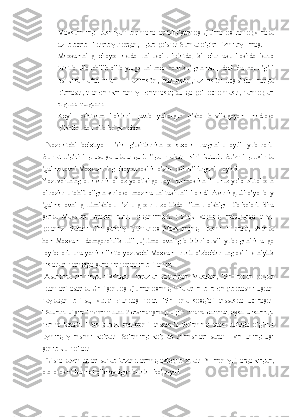 - Maxsumning otasiniyam  bir mahallar Cho’yanboy Qulmanov qamoqxonada
azob berib o’ldirib yuborgan, - gap qo’shdi Sunnat o’g’ri o’zini tiyolmay.
- Maxsumning   choyxonasida   uni   isqirt   holatda,   kir-chir   usti   boshda   isiriq
tutatib, tilanchilik qilib yurganini men ham ko’rganman,- dedi Sunnat o’g’ri
oshkora   nafrat   bilan.   –   Hazorisfon,   hazorisfon,hazorisfon   deyishdan   nariga
o’tmasdi, tilanchilikni ham yolchitmasdi; duoga qo’l ocholmasdi, barmoqlari
tugulib qolgandi. 
- Keyin   eshitsam   bolalari   quvib   yuborgan   o’sha   hovlisigayam   madrasa
g’ishtlaridan olib kelgan ekan.
  Nazoratchi   beixtiyor   o’sha   g’ishtlardan   xojatxona   qurganini   aytib   yuboradi.
Sunnat o’g’rining esa yanada unga bo’lgan nafrati oshib ketadi. So’zining oxirida
Qulmanovni Maxsumning choyxonasida o’zini osib o’ldirganini aytadi. 
Yozuvchining bu asarda obraz yaratishga qoyil qolmasdan ilojimiz yo’q. Kitobxon
obrazlarni tahlil qilgan sari asar mazmunini tushunib boradi. Asardagi Cho’yonboy
Qulmanovning qilmishlari o’zining xor-u zorlikda o’lim topishiga olib keladi. Shu
yerda   Maxsum   obrazini   tahlil   qilganimizda   o’zbek   xalining   mardligiga   qoyil
qolamiz.   Sababi   Cho’yanboy   Qulmanov   Maxsumning   otasini   o’ldiradi,   shunda
ham Maxsum odamgarchilik qilib, Qulmanovning bolalari quvib yuborganida unga
joy beradi. Bu yerda albatta yozuvchi Maxsum orqali o’zbeklarning asl insoniylik
hislatlari borligiga yana bir bor amin bo’lamiz.
  Asarlarda   bir-biriga   o’xshagan   obrazlar   keltirilgan.   Masalan,   “ Sho’rodan   qolgan
odamlar” asarida Cho’yonboy Qulmanovning bolalari nobop chiqib otasini uydan
haydagan   bo’lsa,   xuddi   shunday   holat   “ Shohona   sovg’a”   qissasida   uchraydi.
“ Shamol o’yini” asarida ham Berkinboyning o’g’li nobop chiqadi, aysh-u ishratga
berilib   ketadi.   “ Bir   kunlik   mehmon”   qissasida   So’pining   otasi   tushida   o’g’lini
uyining   yonishini   ko’radi.   So’pining   ko’plab   qilmishlari   sabab   oxiri   uning   uyi
yonib kul bo’ladi. 
  O’sha davr illatlari sabab farzandlarning axloqi buziladi. Yomon yo’llarga kirgan,
ota-onasini hurmat qilmaydigan bolalar ko’payadi.  