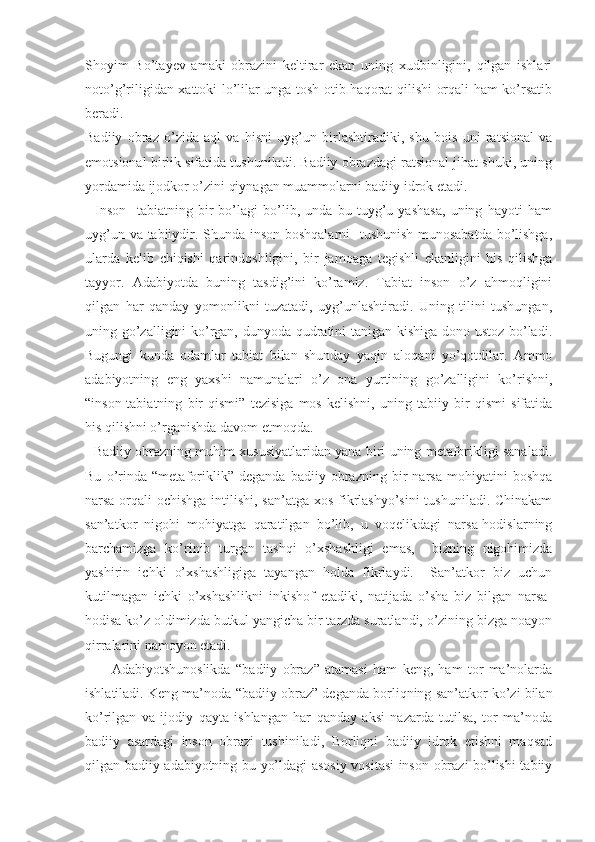 Shoyim   Bo’tayev   amaki   obrazini   keltirar   ekan   uning   xudbinligini,   qilgan   ishlari
noto’g’riligidan xattoki lo’lilar unga tosh otib haqorat qilishi orqali ham ko’rsatib
beradi.
Badiiy   obraz   o’zida   aql   va   hisni   uyg’un   birlashtiradiki,   shu   bois   uni   ratsional   va
emotsional birlik sifatida tushuniladi. Badiiy obrazdagi ratsional jihat shuki, uning
yordamida ijodkor o’zini qiynagan muammolarni badiiy idrok etadi.
    Inson     tabiatning   bir   bo’lagi   bo’lib,   unda   bu   tuyg’u   yashasa,   uning   hayoti   ham
uyg’un va tabiiydir. Shunda inson boshqalarni   tushunish munosabatda bo’lishga,
ularda   kelib   chiqishi   qarindoshligini,   bir   jamoaga   tegishli   ekanligini   his   qilishga
tayyor.   Adabiyotda   buning   tasdig’ini   ko’ramiz.   Tabiat   inson   o’z   ahmoqligini
qilgan   har   qanday   yomonlikni   tuzatadi,   uyg’unlashtiradi.   Uning   tilini   tushungan,
uning go’zalligini ko’rgan, dunyoda qudratini tanigan kishiga dono ustoz bo’ladi.
Bugungi   kunda   odamlar   tabiat   bilan   shunday   yaqin   aloqani   yo’qotdilar.   Ammo
adabiyotning   eng   yaxshi   namunalari   o’z   ona   yurtining   go’zalligini   ko’rishni,
“ inson-tabiatning   bir   qismi”   tezisiga   mos   kelishni,   uning   tabiiy   bir   qismi   sifatida
his qilishni o’rganishda davom etmoqda.
   Badiiy obrazning muhim xususiyatlaridan yana biri uning metaforikligi sanaladi.
Bu   o’rinda   “ metaforiklik”   deganda   badiiy   obrazning   bir   narsa   mohiyatini   boshqa
narsa orqali ochishga intilishi, san’atga xos fikrlashyo’sini  tushuniladi. Chinakam
san’atkor   nigohi   mohiyatga   qaratilgan   bo’lib,   u   voqelikdagi   narsa-hodislarning
barchamizga   ko’rinib   turgan   tashqi   o’xshashligi   emas,     bizning   nigohimizda
yashirin   ichki   o’xshashligiga   tayangan   holda   fikrlaydi.     San’atkor   biz   uchun
kutilmagan   ichki   o’xshashlikni   inkishof   etadiki,   natijada   o’sha   biz   bilgan   narsa-
hodisa ko’z oldimizda butkul yangicha bir tarzda suratlandi, o’zining bizga noayon
qirralarini namoyon etadi. 
          Adabiyotshunoslikda   “ badiiy   obraz”   atamasi   ham   keng,   ham   tor   ma’nolarda
ishlatiladi. Keng ma’noda  “ badiiy obraz” deganda borliqning san’atkor ko’zi bilan
ko’rilgan   va   ijodiy   qayta   ishlangan   har   qanday   aksi   nazarda   tutilsa,   tor   ma’noda
badiiy   asardagi   inson   obrazi   tushiniladi,   Borliqni   badiiy   idrok   etishni   maqsad
qilgan badiiy adabiyotning bu yo’ldagi asosiy vositasi inson obrazi bo’lishi tabiiy 