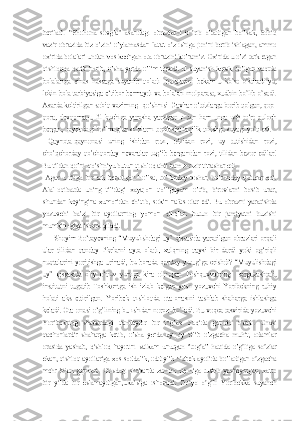 beriladi.   “ Shohona   sovg’a”   asaridagi   obrazlarni   ko’rib   o’tadigan   bo’lsak,   Sobiq
vazir obrazida biz o’zini o’ylamasdan faqat o’z ishiga jonini berib ishlagan, ammo
oxirida bolalari undan vos kechgan ota obrazini ko’ramiz. Oxirida u o’zi tark etgan
qishloqqa qatib borib, o’sha yerda o’lim topadi. U suyanish kerak bo’lgan vaqtda
bolalariga   emas   hassaga   suyanib   qoladi.   Bolalarini   bekam-u   ko’st   o’stiradi-yu,
lekin bola tarbiyasiga e’tibor bermaydi va bolalari molparast, xudbin bo’lib o’sadi.
Asarda keltirilgan sobiq vazirning  qo’shnisi  Gavhar o’ttizlarga borib qolgan, qop-
qora,   devqomat-u   fil   kuchiga   yarasha   yaratgan   tildan   ham   unga   uch-to’rt   quloch
bergan, qayoqdagi bo’lmag’ur so’zlarni topib shallaqilik qilishga suyagi yo’q edi.
  Qaynota-qaynonasi   uning   ishidan   rozi,   o’zidan   rozi,   uy   tutishidan   rozi,
cho’qchorday-qo’chqorday   nevaralar   tug’ib   berganidan   rozi,   tilidan   bezor   edilar!
Bu tildan qo’ni-qo’shniyu butun qishloq ahli ham zir-zir titrashar edi. 
  Agar   u   tiliga   bir   erk   beradigan   bo’lsa,   to’fonday   toshar,   bo’ronday   quturar   edi.
Alal-oqibatda   uning   tilidagi   xayajon   qo’ligayam   o’tib,   birovlarni   bosib   urar,
shundan keyingina xumoridan chiqib, sokin nafas olar edi. Bu obrazni  yaratishda
yozuvchi   ba’zi   bir   ayollarning   yomon   qiliqlari   butun   bir   jamiyatni   buzishi
mumkinligiga ishora qiladi.
         Shoyim Bo’tayevning   “ Muyulishdagi uy” qissasida yaratilgan obrazlari orqali
ular   tilidan   qanday   fikrlarni   ayta   oladi,   xalqning   qaysi   bir   dardi   yoki   og’riqli
nuqtalarini yoritishga urinadi, bu borada qanday yutug’ga erishdi?   “ Muyulishdagi
uy”   qissasida   oliy   o’quv   yurtiga   kira   olmagan   Toshquvvatning     sarguzashtali,
institutni   tugatib   Toshkentga   ish   izlab   kelgan   yosh   yozuvchi   Yoribekning   ruhiy
holati   aks   ettirilgan.   Yoribek   qishloqda   ota-onasini   tashlab   shaharga   ishlashga
keladi. Ota-onasi o’g’lining bu ishidan norozi bo’ladi. Bu voqea tasvirida yozuvchi
Yoribekning   shahardagi   qandaydir   bir   tog’asi   haqida   gapirib   o’tadi.   Onasi
qachonlardir   shaharga   ketib,   o’sha   yerda   uy-joy   qilib   o’zgacha   muhit,   odamlar
orasida   yashab,   qishloq   hayotini   salkam   unutgan   “ tog’a”   haqida   o’g’liga   so’zlar
ekan, qishloq ayollariga xos soddalik, oddiylik o’zbek ayolida bo’ladigan o’zgacha
mehr   bilan  gapiradi.   Olisdagi   shaharda   zamon   oqimiga   tushib   yashayotgan,   xatto
bir   yilda   bir   eslamaydigan‚uka’siga   ishonadi.   Go’yo   o’g’li   Yoribekka   suyanch 