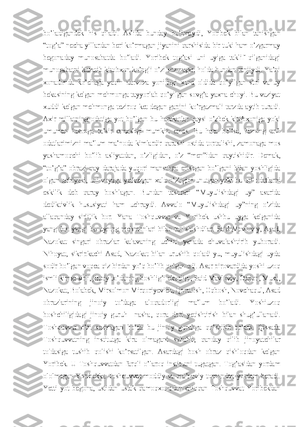 bo’ladigandek   his   qiladi.   Aslida   bunday   bo’lmaydi,   Yoribek   bilan   tanishgan
“ tog’a” necha yillardan beri ko’rmagan jiyanini qarshisida bir tuki ham o’zgarmay
begonaday   munosabatda   bo’ladi.   Yoribek   tog’asi   uni   uyiga   taklif   qilganidagi
munosabatni kuzatib kitobxon ko’ngli o’zi sezmagan holda bundan ranjiydi. Ya’ni
xonadonda   ko’chaga   yaqin   darvoza   yonidagi   xona   oldida   qo’yilgan   stol   va   uy
bekasining kelgan mehmonga tayyorlab qo’yilgan sovg’a yaxna choyi. Bu vaziyat
xuddi kelgan mehmonga teziroq ket degan gapini ko’rgazmali tarzda aytib turadi.
Axir   millatning   odatiga   yot   bo’lgan   bu   harakatlar   qaysi   o’zbek   kitobxoniga   yoki
umuman   insonga   ta’sir   etmasligi   mumkin   emas.   Bu   ham   bo’lsa,   bizning   urf-
odatlarimizni  ma’lum  ma’noda kimlardir  qarashi  ostida toptalishi, zamonaga mos
yashamoqchi   bo’lib   asliyatdan,   o’zligidan,   o’z   “ men”idan   qaytishidir.   Demak,
“ to’g’a”   obrazi   qay   darajada   yuqori   mansabga   erishgan   bo’lgani   bilan   yoshligida
olgan tarbiyasi, uni voyaga yetkazgan xalq o’zligini unutgan yoki bu urf-odatlarni
eskilik   deb   qaray   boshlagan.   Bundan   tashqari   “ Muyulishdagi   uy”   asarida
dediktivlik   hususiyati   ham   uchraydi.   Avvalo   “ Muyulishdagi   uy”ning   o’zida
allaqanday   sirlilik   bor.   Yana   Toshquvvat   va   Yoribek   ushbu   uyga   kelganida
yangidan yangi bu uyning mehmonlari bilan tanishishdilar. Said Movloviy, Asad,
Nazokat   singari   obrazlar   kalavaning   uchini   yanada   chuvalashtirib   yuboradi.
Nihoyat,   sikripkachi   Asad,   Nazokat   bilan   urushib   qoladi-yu,   muyulishdagi   uyda
sodir bo’lgan voqea qiz birdan yo’q bo’lib qolgan edi. Asar pirovardida yoshi uzoq
ismli kimsa sirli, jinoiy to’daning boshlig’i ekanligi, Said Mavloviy, Otajon, Musa,
Nazokat, Bolabek, Mirsolmon Mirqoriyevich, Qoratosh, Oqbosh, Novchaqul, Asad
obrazlarining   jinoiy   to’daga   aloqadorligi   ma’lum   bo’ladi.   Yoshiuzoq
boshchiligidagi   jinoiy   guruh     nasha,   qora   dori   yetishtirish   bilan   shug’ullanadi.
Toshquvvat   o’zi   sezmagan   holda   bu   jinoiy   guruhga   qo’shilib   qoladi.   Qissada
Toshquvvatning   institutga   kira   olmagani   sababli,   qanday   qilib   jinoyatchilar
to'dasiga   tushib   qolishi   ko’rsatilgan.   Asardagi   bosh   obraz   qishloqdan   kelgan
Yoribek.   U   Toshquvvatdan   farqli   o’laroq   institutni   tugatgan.   Tog’asidan   yordam
ololmagan Yoribekka Toshquvvat moddiy va ma’naviy tomondan yordam beradi.
Yetti   yot   begona,   ustidan   ustak   qamoqxonadan   chiqqan   Toshquvvat   Yoribekdan 