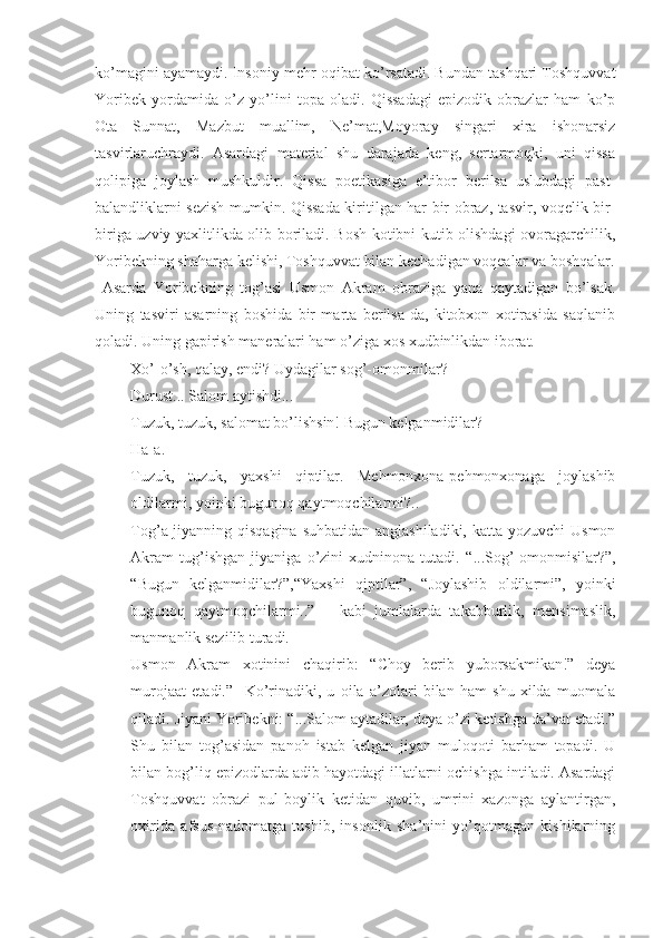 ko’magini ayamaydi. Insoniy mehr-oqibat ko’rsatadi. Bundan tashqari Toshquvvat
Yoribek   yordamida   o’z   yo’lini   topa   oladi.   Qissadagi   epizodik   obrazlar   ham   ko’p
Ota   Sunnat,   Mazbut   muallim,   Ne’mat,Moyoray   singari   xira   ishonarsiz
tasvirlaruchraydi.   Asardagi   material   shu   darajada   keng,   sertarmoqki,   uni   qissa
qolipiga   joylash   mushkuldir.   Qissa   poetikasiga   e’tibor   berilsa   uslubdagi   past-
balandliklarni sezish mumkin. Qissada kiritilgan har bir obraz, tasvir, voqelik bir-
biriga uzviy yaxlitlikda olib boriladi. Bosh kotibni kutib olishdagi ovoragarchilik,
Yoribekning shaharga kelishi, Toshquvvat bilan kechadigan voqealar va boshqalar.
  Asarda   Yoribekning   tog’asi   Usmon   Akram   obraziga   yana   qaytadigan   bo’lsak.
Uning   tasviri   asarning   boshida   bir   marta   berilsa-da,   kitobxon   xotirasida   saqlanib
qoladi. Uning gapirish maneralari ham o’ziga xos xudbinlikdan iborat.
- Xo’-o’sh, qalay, endi? Uydagilar sog’-omonmilar?
- Durust... Salom aytishdi...
- Tuzuk, tuzuk, salomat bo’lishsin! Bugun kelganmidilar?
- Ha-a.
- Tuzuk,   tuzuk,   yaxshi   qiptilar.   Mehmonxona-pehmonxonaga   joylashib
oldilarmi, yoinki bugunoq qaytmoqchilarmi?..
Tog’a-jiyanning qisqagina suhbatidan anglashiladiki, katta yozuvchi  Usmon
Akram   tug’ishgan   jiyaniga   o’zini   xudninona   tutadi.   “ ...Sog’-omonmisilar?”,
“ Bugun   kelganmidilar?”, “ Yaxshi   qiptilar”,   “ Joylashib   oldilarmi”,   yoinki
bugunoq   qaytmoqchilarmi..”   –   kabi   jumlalarda   takabburlik,   mensimaslik,
manmanlik sezilib turadi. 
Usmon   Akram   xotinini   chaqirib:   “ Choy   berib   yuborsakmikan!”   deya
murojaat   etadi.”     Ko’rinadiki,   u   oila   a’zolari   bilan   ham   shu   xilda   muomala
qiladi. Jiyani Yoribekni:  “ ...Salom aytadilar, deya o’zi ketishga da’vat etadi.”
Shu   bilan   tog’asidan   panoh   istab   kelgan   jiyan   muloqoti   barham   topadi.   U
bilan bog’liq epizodlarda adib hayotdagi illatlarni ochishga intiladi. Asardagi
Toshquvvat   obrazi   pul-boylik   ketidan   quvib,   umrini   xazonga   aylantirgan,
oxirida   afsus-nadomatga   tushib,   insonlik   sha’nini   yo’qotmagan   kishilarning 