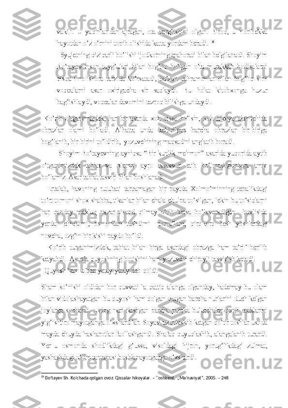 vakili.   U   yaqinlaridan   ajragan,   ota   qarg’ishini   olgan.   Biroq,   u   Yoribekka
hayotdan o’z o’rnini topib olishida katta yordam beradi.  18
  Syujetning qiziqarli bo’lishi ijodkorning mahorati bilan belgilanadi. Shoyim
Bo’tayev   inson   tuyg’ulari   bilan   bog’liq   bo’lgan   o’ta   murakkab   hodisalarni
qisqa   imo-ishora   tarzida   ko’rsatadi,   ba’zan   qahramonlar   bilan   bog’liq   sirli
voqealarni   asar   oxirigacha   sir   saqlaydi.   Bu   holat   kitobxonga   huzur
bag’ishlaydi, voqealar davomini tezroq bilishga undaydi.
  Ko’rib   o’tganimizdek,   har   bir   asarda   xoh   qissa   bo’lsin,   xoh   hikoya   ular   ichida
obrazlar   olami   bo’ladi.   Albatta   unda   keltirilgan   barcha   obrazlar   bir-biriga
bog’lanib, bir-birini to’ldirib,  yozuvchining maqsadini anglatib boradi. 
               Shoyim Bo’tayevning ayniqsa   “ Bir kunlik mehmon” asarida yuqorida aytib
o’tganimizdek   tabiat   va   olamni   ayro   tasavvur   etib   bo’lmasligimizga   amin
bo’lamiz. Asar tabiat tasviri bilan boshlanadi. 
    Ertalab,   havoning   rutubati   tarqamagan   bir   paytda   Xolmo’minning   tepalikdagi
to’rt tomoni shox-shabba, tikanlar bilan chala-chulpa to’silgan, lekin bu to’siqlarni
har   qanday   maxluq   nazar-pisand   qilmay   o’tib   ketsa   bo’laveradigan     hovlisida
yerdan   chiqdimi,   osmondan   tushdimi-   noma’lum,   qirq-qirq   besh   yoshlardagi
novcha, ozg’in bir kishi paydo bo’ldi. 
    Ko’rib   turganimizdek,   tabiat   bilan   birga   asardagi   obrazga   ham   ta’rif   berilib
ketyabdi.  Asarda quyoshning botishini ham yozuvchi chiroyli tasvirlab ketadi.
  Quyosh ham ufqqa yetay-yetay deb qoldi.
Sham   so’nishi   oldidan   bor   quvvati-la   qattiq   alanga   olganday,   hademay   bu   olam
bilan vidolashayatgan bu quyosh ham qolgan-qutgan barcha nurlarini duch kelgan
joylarga   sochardi.   Uning   nuri   ilashgan   parcha-parcha   bulutchalar   qonli   etaklarini
yig’ishtirolmayotganga o’xshardilar. Soyasi uzunlashib ketgan qo’tir toshlar ustida
mayda-chuyda hasharotlar faollashgandi. Shafaq quyuqlashib, alangalanib turardi.
Yer-u   osmonda   shodlikdagi   g’ussa,   visoldagi   hijron,   yorug’likdagi   zulmat,
yashashdagi o’lim tantanasi boshlanayotganga o’xshardi. 
18
 Bo’tayev Sh. Ko’chada qolgan ovoz. Qissalar hikoyalar. – Toshkent,  „Ma’naviyat”, 2005. – 248  