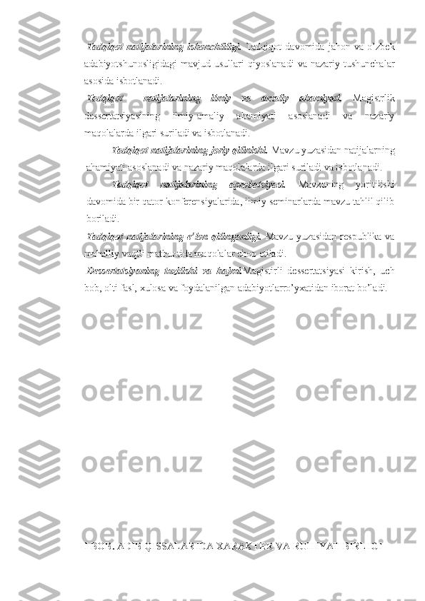 Tadqiqot   natijalarining   ishonchliligi.   Tadqiqot   davomida   jahon   va   o’zbek
adabiyotshunosligidagi   mavjud   usullari   qiyoslanadi   va   nazariy   tushunchalar
asosida isbotlanadi.
Tadqiqot     natijalarining   ilmiy   va   amaliy   ahamiyati.   Magistrlik
dessertatsiyasining   ilmiy-amaliy   ahamiyati   asoslanadi   va   nazariy
maqolalarda ilgari suriladi va isbotlanadi.
Tadqiqot natijalarining joriy qilinishi.  Mavzu yuzasidan natijalarning
ahamiyati asoslanadi va nazariy maqolalarda ilgari suriladi va isbotlanadi.
Tadqiqot   natijalarining   aprobatsiyasi.   Mavzuning   yoritilishi
davomida bir qator konferensiyalarida, ilmiy seminarlarda mavzu tahlil qilib
boriladi.
Tadqiqot  natijalarining e’lon qilinganligi.   Mavzu  yuzasidan  respublika  va
mahalliy vaqtli matbuotida maqolalar chop etiladi.
Dessertatsiyaning   tuzilishi   va   hajmi. Magistirli   dessertatsiyasi   kirish,   uch
bob, olti fasl, xulosa va foydalanilgan adabiyotlarro’yxatidan iborat bo’ladi. 
I BOB. ADIB QISSALARIDA XARAKTER VA RUHIYAT BIRLIGI  