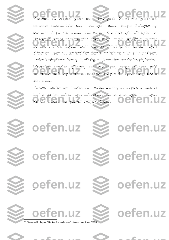 Yozuvchi   bu   voqeani   yozar   ekan.   Shu   yerda   Xolmo’min   gaplaridan
nimanidir   nazarda   tutar   edi,   -   deb   aytib   ketadi.   Shoyim   Bo’tayevning
asarlarini   o’qiganizda,   ularda     biror   voqeani   shunchaki   aytib   o’tmaydi.   Har
bir voqeani nimagadir ishora qilib o’tadi. Xolmo’min bu so’zlari bilan nima
demoqchi,   O’sha   paytda   tuzum   shunday   o’rnatilganki,   haqiqatni   aytib
chiqaman   degan   haqiqat   jarchilari   darrov   bir   bahona   bilan   yo’q   qilishgan.
Undan   keyingilarini   ham   yo’q   qilishgan.   Qanchadan   qancha   beayb,   haqiqat
izlaganlar,   qatag’on   qilingan,   otib   tashlangan,   surgin   qilingan   yoki
bo’lmasam   ma’naviy   tomondan   ezishgan.   Shoyim   Bo’tayev   shunga   ishora
qilib o’tadi. 
Yozuvchi asarlaridagi obrazlar olami va tabiat birligi bir-biriga chambarchas
bog’langan   biri   bo’lsa   hayot   bo’laveradi,   deb   umuman   aytib   bo’lmaydi.
Tabiat bor ekan, insoniyat ham rivojlanib boradi.
19
19
. Shoyim Bo’tayev “Bir kunlik mehmon” qissasi Toshkent.2009 