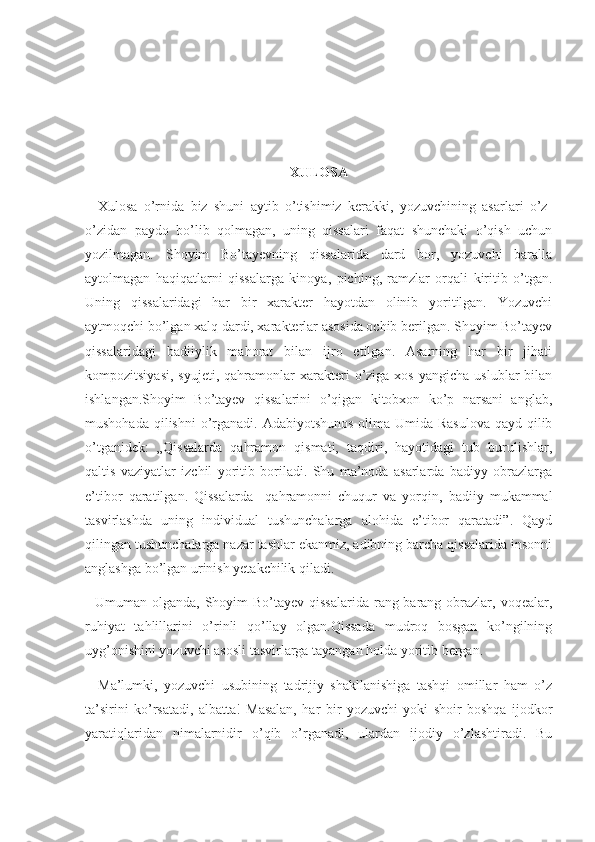 XULOSA
    Xulosa   o’rnida   biz   shuni   aytib   o’tishimiz   kerakki,   yozuvchining   asarlari   o’z-
o’zidan   paydo   bo’lib   qolmagan,   uning   qissalari   faqat   shunchaki   o’qish   uchun
yozilmagan.   Shoyim   Bo’tayevning   qissalarida   dard   bor,   yozuvchi   baralla
aytolmagan   haqiqatlarni   qissalarga   kinoya,   piching,   ramzlar   orqali   kiritib   o’tgan.
Uning   qissalaridagi   har   bir   xarakter   hayotdan   olinib   yoritilgan.   Yozuvchi
aytmoqchi bo’lgan xalq dardi, xarakterlar asosida ochib berilgan. Shoyim Bo’tayev
qissalaridagi   badiiylik   mahorat   bilan   ijro   etilgan.   Asarning   har   bir   jihati
kompozitsiyasi,   syujeti,  qahramonlar   xarakteri  o’ziga  xos  yangicha   uslublar   bilan
ishlangan.Shoyim   Bo’tayev   qissalarini   o’qigan   kitobxon   ko’p   narsani   anglab,
mushohada qilishni  o’rganadi. Adabiyotshunos olima Umida Rasulova  qayd qilib
o’tganidek:   „Qissalarda   qahramon   qismati,   taqdiri,   hayotidagi   tub   burulishlar,
qaltis   vaziyatlar   izchil   yoritib   boriladi.   Shu   ma’noda   asarlarda   badiyy   obrazlarga
e’tibor   qaratilgan.   Qissalarda     qahramonni   chuqur   va   yorqin,   badiiy   mukammal
tasvirlashda   uning   individual   tushunchalarga   alohida   e’tibor   qaratadi”.   Qayd
qilingan tushunchalarga nazar tashlar ekanmiz, adibning barcha qissalarida insonni
anglashga bo’lgan urinish yetakchilik qiladi.
   Umuman olganda, Shoyim  Bo’tayev qissalarida  rang-barang obrazlar, voqealar,
ruhiyat   tahlillarini   o’rinli   qo’llay   olgan.Qissada   mudroq   bosgan   ko’ngilning
uyg’onishini yozuvchi asosli tasvirlarga tayangan holda yoritib bergan.
    Ma’lumki,   yozuvchi   usubining   tadrijiy   shakllanishiga   tashqi   omillar   ham   o’z
ta’sirini   ko’rsatadi,   albatta!   Masalan,   har   bir   yozuvchi   yoki   shoir   boshqa   ijodkor
yaratiqlaridan   nimalarnidir   o’qib   o’rganadi,   ulardan   ijodiy   o’zlashtiradi.   Bu 