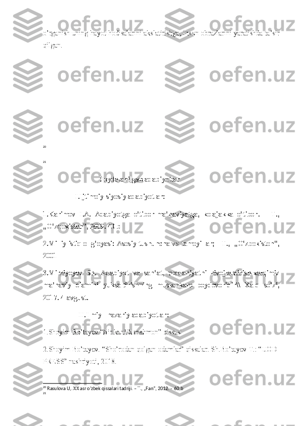 o’rganish uning hayot hodisalarini akslatirishga, inson obrazlarini yaratishda ta’sir
qilgan.
20
21
                                Foydalanilgan adabiyotlar
                  I.Ijtimoiy-siyosiy adabiyotlar:
1.Karimov   I.A.   Adabiyotga   e’tibor-ma’naviyatga,   kelajakka   e’tibor.   –   T.,
„O’zbekiston”, 2009. 40 b
2.Milliy istiqlol g’oyasi: Asosiy tushuncha va tamoyillar; - T.,  „O’zbekiston”,
2001
3.Mirziyoyev   Sh.   Adabiyot   va   san’at,   madaniyatni   rivojlantirish-xalqimiz
ma’naviy   olamini   yuksaltirishning   mustahkam   poydevoridir\\   Xalq   so’zi,
2017. 4-avgust.
                    II.Ilmiy –nazariy adabiyotlar:
1.Shoyim Bo’tayev. “ Bir kunlik mehmon” qissasi
2.Shoyim Bo’tayev.  “ Sho’rodan qolgan odamlar” qissalar. Sh.Bo’tayev-T.: “IJOD-
PRESS” nashriyoti, 2018.
20
  Rasulova U,. XX asr o’zbek qissalari tadriji. – T., „Fan”, 2012. -  60 b
21 