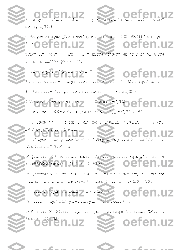3.   Shoyim   Bo’tayev.   „Shamol   o’yini”   qissasi.Toshkent.:   „IJOD-PRESS”
nashriyoti, 2018.
4.   Shoyim   Bo’tayev.   „Eski   arava”   qissasi.   Toshkent.:   „IJOD-PRESS”   nashriyoti,
2018.
5.Azmiddin   Nosirov.   Istiqlol   davri   adabiy   jarayoni   va   tanqidchilik.Uslubiy
qo’llanma. SAMARQAND-2014.
6. Bahodir Qobilov  “ Qissalar poetikasi”
7.Umarali Normatov. Badiiylik asoslari va mezonlari. – T ., „Ma’naviyat”, 2000.
8.B.Sarimsoqov. Badiiylik asoslari va mezonlari. – Toshkent, 2004. 
9. Umurov H. Badiiy ijod asoslari. – T.: „O’zbekiston”, 2001.
10. Rasulova U. XX asr o’zbek qissalari tadriji. – T., „Fan”, 2012.- 60 b.
12.Bo’tayev   Sh.   Ko’chada   qolgan   ovoz.   Qissalar,   hikoyalar.   –   Toshkent,
„Ma’naviyat”, 2005. – 248 bet.
13.To’rayev D. Rangin tasvirlar jilosi. Adabiy tanqidiy- tanqidiy maqolalar. – T.,
„Akademnashr”. 2014. – 200 b.
14.Qodirova     N.S.   Some   characteristic   features,   skills   and   style   of   the   literary
critic\\ Web of Scholar. 2018. T. 5. 2-C. 32-35. 
15.   Qodirova   N.   S.   Problems   Of   Style   and   Creative   Individuality   In   Literature\\
International Journal of Progressive Sciences and Technologies. 2021. T. 25.
16.Haqqul I. Taqdir va tafakkur. – T.: Sharq, 2007.
17.Haqqul I. Hayot, adabiyot va abadiyat. – T.: Tafakkur, 2019.
18.Kadirova   N.   S.Critical   style   and   genre   diversity\\   Theoretical   &Applied
Science. 2020. 428-433. 