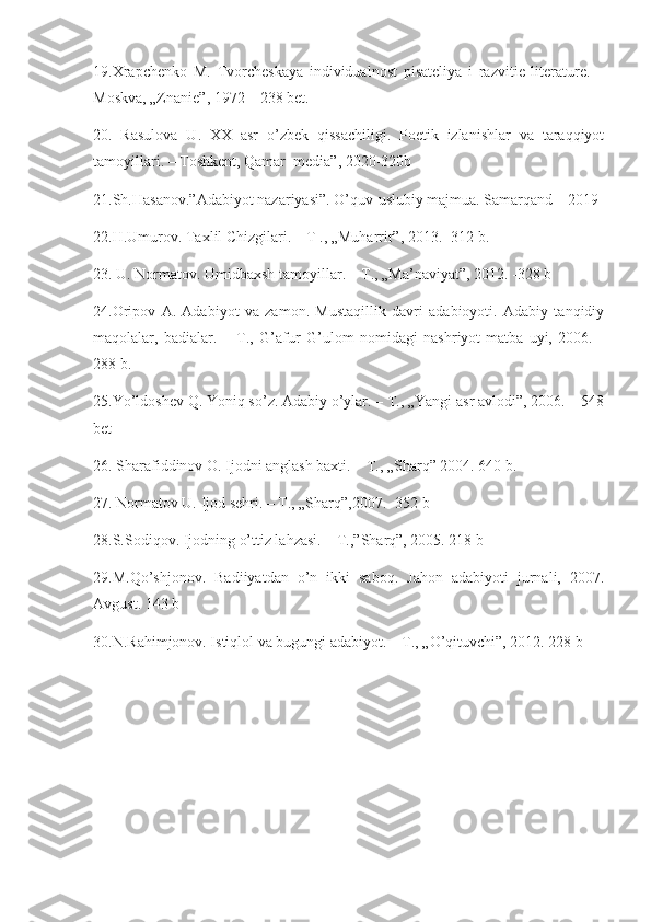 19.Xrapchenko   M.   Tvorcheskaya   individualnost   pisateliya   i   razvitie   literature.   –
Moskva, „Znanie”, 1972 – 238 bet.
20.   Rasulova   U.   XX   asr   o’zbek   qissachiligi.   Poetik   izlanishlar   va   taraqqiyot
tamoyillari. – Toshkent, Qamar  media”, 2020-320b
21.Sh.Hasanov.”Adabiyot nazariyasi”. O’quv-uslubiy majmua. Samarqand – 2019 
22 .H.Umurov. Taxlil Chizgilari. – T ., „Muharrir”, 2013. -312 b.
23. U. Normatov. Umidbaxsh tamoyillar. – T., „Ma’naviyat”, 2012. -328 b
24.Oripov   A.   Adabiyot   va   zamon.   Mustaqillik   davri   adabioyoti.   Adabiy   tanqidiy
maqolalar,   badialar.   –   T.,   G’afur   G’ulom   nomidagi   nashriyot-matba   uyi,   2006.   -
288 b.
25.Yo’ldoshev Q. Yoniq so’z. Adabiy o’ylar. – T., „Yangi asr avlodi”, 2006. – 548
bet
26. Sharafiddinov O. Ijodni anglash baxti. – T., „Sharq” 2004. 640 b.
27. Normatov U. Ijod sehri. – T., „Sharq”,2007. -352 b
28.S.Sodiqov. Ijodning o’ttiz lahzasi. – T.,”Sharq”, 2005. 218 b
29.M.Qo’shjonov.   Badiiyatdan   o’n   ikki   saboq.   Jahon   adabiyoti   jurnali,   2007.
Avgust. 143 b
30.N.Rahimjonov. Istiqlol va bugungi adabiyot. – T., „O’qituvchi”, 2012. 228 b 