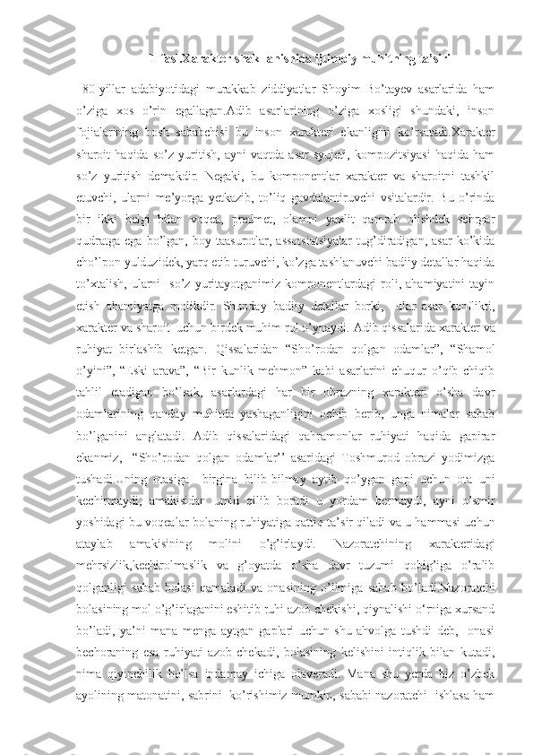 1-fasl.Xarakter shakllanishida ijtimoiy muhitning ta’siri
  80-yillar   adabiyotidagi   murakkab   ziddiyatlar   Shoyim   Bo’tayev   asarlarida   ham
o’ziga   xos   o’rin   egallagan.Adib   asarlarining   o’ziga   xosligi   shundaki,   inson
fojialarining   bosh   sababchisi   bu   inson   xarakteri   ekanligini   ko’rsatadi. Xarakter
sharoit   haqida   so’z   yuritish,   ayni   vaqtda   asar   syujeti,   kompozitsiyasi   haqida   ham
so’z   yuritish   demakdir.   Negaki,   bu   komponentlar   xarakter   va   sharoitni   tashkil
etuvchi,   ularni   me’yorga   yetkazib,   to’liq   gavdalantiruvchi   vsitalardir.   Bu   o’rinda
bir   ikki   belgi   bilan   voqea,   predmet,   olamni   yaxlit   qamrab   olishdek   sehrgar
qudratga   ega   bo’lgan,   boy   taasurotlar,  assotsiatsiyalar   tug’diradigan,   asar   ko’kida
cho’lpon yulduzidek, yarq etib turuvchi, ko’zga tashlanuvchi badiiy detallar haqida
to’xtalish,   ularni     so’z   yuritayotganimiz   komponentlardagi   roli,   ahamiyatini   tayin
etish   ahamiyatga   molikdir.   Shunday   badiiy   detallar   borki,     ular   asar   konflikti,
xarakter va sharoit  uchun birdek muhim rol o’ynaydi.  Adib qissalarida xarakter va
ruhiyat   birlashib   ketgan.   Qissalaridan   “Sho’rodan   qolgan   odamlar”,   “Shamol
o’yini”,   “Eski   arava”,   “Bir   kunlik   mehmon”   kabi   asarlarini   chuqur   o’qib   chiqib
tahlil   etadigan   bo’lsak,   asarlardagi   har   bir   obrazning   xarakteri   o’sha   davr
odamlarining   qanday   muhitda   yashaganligini   ochib   berib,   unga   nimalar   sabab
bo’lganini   anglatadi.   Adib   qissalaridagi   qahramonlar   ruhiyati   haqida   gapirar
ekanmiz,     “Sho’rodan   qolgan   odamlar’’   asaridagi   Toshmurod   obrazi   yodimizga
tushadi.Uning   otasiga     birgina   bilib-bilmay   aytib   qo’ygan   gapi   uchun   ota   uni
kechirmaydi,   amakisidan   umid   qilib   boradi   u   yordam   bermaydi,   ayni   o’smir
yoshidagi bu voqealar bolaning ruhiyatiga qattiq ta’sir qiladi va u hammasi uchun
ataylab   amakisining   molini   o’g’irlaydi.   Nazoratchining   xarakteridagi
mehrsizlik,kechirolmaslik   va   g’oyatda   o’sha   davr   tuzumi   qobig’iga   o’ralib
qolganligi   sabab   bolasi   qamaladi   va   onasining   o’limiga   sabab   bo’ladi.Nazoratchi
bolasining mol o’g’irlaganini eshitib ruhi azob chekishi, qiynalishi o‘rniga xursand
bo’ladi,   ya’ni   mana   menga   aytgan   gaplari   uchun   shu   ahvolga   tushdi   deb,     onasi
bechoraning   esa   ruhiyati   azob   chekadi,   bolasining   kelishini   intiqlik   bilan   kutadi ,
nima   qiyinchilik   bo’lsa   indamay   ichiga   olaveradi.   Mana   shu   yerda   biz   o’zbek
ayolining matonatini, sabrini  ko’rishimiz mumkin, sababi nazoratchi  ishlasa ham 