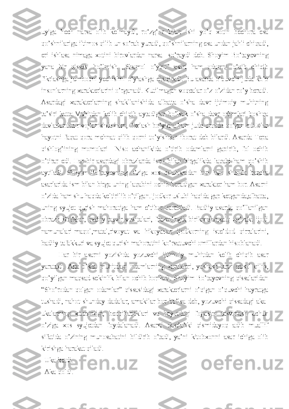 uyiga   hech   narsa   olib   kelmaydi,   ro‘zg‘or   bilan   ishi   yo‘q   xotin   bechora   esa
qo’shnilariga iltimos qilib un so‘rab yuradi, qo‘shnilarning esa undan jahli chiqadi,
eri   ishlasa   nimaga   xotini   birovlardan   narsa     so’ray di   deb.   Shoyim   Bo‘tayevning
yana   bir   qissasi   bo’lmish   „ Shamol   o’yini”   asari   ham   odamni   o‘qib   chiqib
fikrlashga jumboqni yechishni  o‘ylashga chaqiradi. Bu asarda o‘quvchi juda ko’p
insonlarning xarakterlarini o’rganadi. Kutilmagan voqealar o’z-o’zidan ro’y beradi.
Asardagi   xarakterlarning   shakllanishida   albatta   o’sha   davr   ijtimoiy   muhitning
ta’siri   katta.Muhitdan   kelib   chiqib   aytadigan   bo’lsak   o’sha   davr   odamlari   boshqa
davlatlardan rivojlanishda ham, fikrlash bo’yicha ham juda orqada qolgan edi.Ular
hayotni   faqat   qora   mehnat   qilib   qorni   to’yishdan   iborat   deb   bilardi.   Asarda   Tepa
qishlog’ining   momolari     Niso   achanikida   o’tirib   odamlarni   gapirib,   fol   ochib
o’tirar   edi.   Har   bir   asardagi   obrazlarda   ismi   bilan   birgalikda   laqabi   ham   qo’shib
aytiladi.   Shoyim   Bo’tayevning   o’ziga   xos   uslublaridan   biri   ham   shunda   barcha
asarlarida ism bilan birga uning laqabini ochib beradigan xarakter ham bor. Asarni
o’zida ham shu haqda keltirilib o’tilgan.Ijodkor uslubi haqida gap ketganda,albatta,
uning   syujet   qurish   mahoratiga   ham   e’tibor   qaratiladi.   Badiiy   asarda   qo’llanilgan
obrazli   ifodalar,   badiiy   tasvir   vositalari,   frazeologik   birikmalar,xalq   og’zaki   ijodi
namunalari-maqol,matal,rivoyat   va   hikoyatlar   ijodkorning   iste’dod   qirralarini,
badiiy tafakkuri va syujet qurish mahoratini ko’rsatuvchi omillardan hisoblanadi.
Har   bir   asarni   yozishda   yozuvchi   ijtimoiy   muhitdan   kelib   chiqib   asar
yaratadi.   Ana   o’sha   muhitdagi   odamlarning   xarakteri,   yashash   tarzi   misol   qilib,
qo’yilgan maqsad sekinlik bilan ochib boriladi. Shoyim Bo’tayevning qissalaridan
“Sho’rodan   qolgan   odamlar”   qissasidagi   xarakterlarni   o’qigan   o’quvchi   hayratga
tushadi, nahot  shunday  dadalar, amakilar bor  bo’lsa deb, yozuvchi  qissadagi  aka-
ukalarning   xudbinligi,   beoqibatliklari   va   hayotdagi   fojiasini   tasvirlash   uchun
o’ziga   xos   syujetdan   foydalanadi.   Asarni   dastlabki   qismidayoq   adib   muallif
sifatida   o’zining   munosabatini   bildirib   o’tadi,   ya’ni   kitobxonni   asar   ichiga   olib
kirishga harakat qiladi.
  Uka ketdi.
  Aka qoldi. 