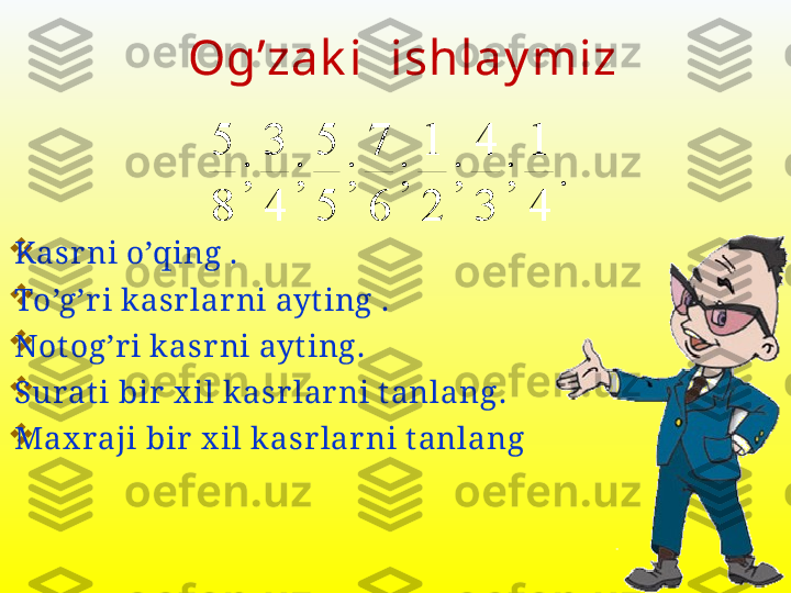 .	
4
1	
;	
3
4	
;	
2
1	
;	
6
7	
;	
5
5	
;	
4
3	
;	
8
5
Kasr ni o’qing  .

To’g’r i k asr lar ni ayt ing  .

Notog’r i k asr ni ayt ing .

Surat i bir  x il k asr lar ni t anlang .

Max raji bir  x il k asr lar ni t anlang Og’zak i  ishlay miz 