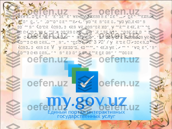 •
Davlat organlari rahbarlari va mutaxassislaridan tuzilgan maxsus 
ishchi guruhi tomonidan mazkur yo‘nalishda dunyo yetakchisi 
bo‘lmish Korea Respublikasi va boshqa xorijiy mamlakatlarning 
«elektron hukumat» borasidagi ilg‘or tajribalarini inobatga olinib, 
«Elektron hukumat» tizimini shakllantirish bo‘yicha Konsepsiya va 
Kompleks dasturni, shuningdek, 2013-2017 yillarda O‘zbekiston 
Respublikasida Milliy axborot-kommunikatsiya tizimini rivojlantirish 
Kompleks dasturini ishlab chiqish amalga oshirilmoqda. 