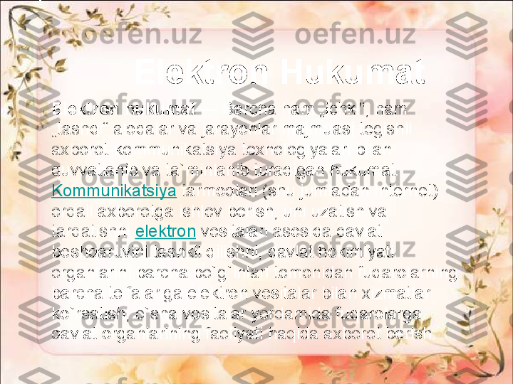 Elektron hukumat  — Barcha ham „ichki“, ham 
„tashqi“ aloqalar va jarayonlar majmuasi tegishli 
axborot-kommunikatsiya texnologiyalari bilan 
quvvatlanib va ta`minlanib turadigan hukumat.	
 
Kommunikatsiya  	
tarmoqlari (shu jumladan Internet) 
orqali axborotga ishlov berish, uni uzatish va 
tarqatishni	
  elektron  	vositalari asosida davlat 
boshqaruvini tashkil qilishni, davlat hokimiyati 
organlarini barcha bo`g`inlari tomonidan fuqarolarning 
barcha toifalariga elektron vositalar bilan xizmatlar 
ko`rsatish, o`sha vositalar yordamida fuqarolarga 
davlat organlarining faoliyati haqida axborot berish.  Elektron Hukumat 