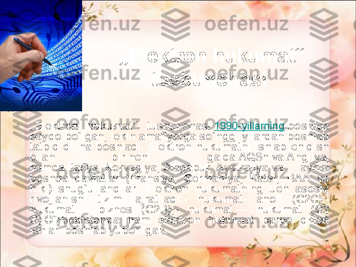 „ Elektron hukumat“ 
tushunchasi 
•
„ Elektron  hukumat“  tushunchasi	
  1990-yillarning  	boshida 
paydo bo`lgan, lekin amaliyotga so`nggi yilardan boshlab 
tatbiq  qilina  boshladi.  Elektron  hukumatni  ishlab  chiqish 
bilan  birinchi  galda	
 AQSh	 va	 Angliya, 
hamda	
 Italiya,	 Norvegiya,	 Singapur,	 Avstraliya	 va  ayrim 
boshqa  davlatlar  (Fransiya,  Germaniya,  Katar,  BAA  va 
h.k.)  shug`ullandilar.  Elektron  hukumatning  uch  asosiy 
rivojlanishi  tizimi  ajratiladi:-  hukumat-  aholi  (G2C);- 
hukumat	
 —  biznes  (G2B);-  hukumat	 —  hukumat  (G2 
G).O`zbekistonda  ham  elektron  hukumat  barpo  qilish 
ishlari boshlab yuborilgan.   