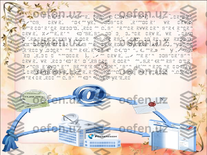 Elektron  hukumat  (ingl.  e-Government)  –  bu  fuqarolar, 
biznes,  davlat  hokimiyati  boshqa  tarmoqlari  va  davlat 
amaldorlariga  axborot  taqdim  etish  hamda  avvaldan  shakllangan 
davlat  xizmatlarini  ko‘rsatish  bo‘lib,  bunda  davlat  va  fuqaro 
o‘rtasidagi  shaxsiy  aloqa  minimallashtirilgan  bo‘ladi  va  axborot 
texnologiyalaridan  maksimal  darajada  foydalaniladi.  Dunyoning 
taraqqiy  topgan  mamlakatlarida  «Elektron  hukumat»  milliy  tizimini 
faol  tatbiq  qilinmoqda.  Bu  tizim  davlat  tuzilmalarini  boshqarishni, 
davlat  va  tadbirkorlar  o‘rtasidagi  aloqani  mustahkamlash  orqali 
biznes-jarayonlarni  samarali  rivojlantirishni  ta'minlabgina  qolmay, 
fuqarolarga  davlat  xizmatlarini  internet  orqali  hammabop  interaktiv 
shaklda taqdim etish imkonini ham yaratadi. 