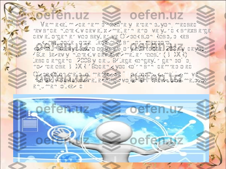 •
     Mamlakatimizda ham bir necha yillardan buyon, maqsadli 
ravishda interaktiv davlat xizmatlarini aholi va yuridik shaxslarga 
davlat organlari veb-saytlari va O‘zbekiston Respublikasi 
Hukumat portali orqali taqdim etish uchun axborot-
kommunikatsiya texnologiyalari joriy etilmoqda. 2007 yildayoq, 
49ta Bazaviy interaktiv davlat xizmatlari reestri (BIDXR) 
tasdiqlangandi. 2009 yilda u 94taga kengaytirilgan bo‘lib, 
hozirda esa BIDXR 195dan ziyod ko‘rinishni qamrab oladi.
•
O‘zbekiston matbuot markazida “Elektron hukumat tizimi va 
interaktiv davlat xizmatlarining rivojlanishi” mavzusida matbuot 
anjumani o‘tkazildi. 