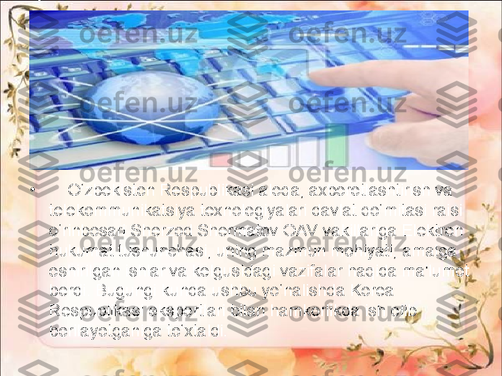 •
     O‘zbekiston Respublikasi aloqa, axborotlashtirish va 
telekommunikatsiya texnologiyalari davlat qo‘mitasi raisi 
o‘rinbosari Sherzod Shermatov OAV vakillariga Elektron 
hukumat tushunchasi, uning mazmun mohiyati, amalga 
oshirilgan ishlar va kelgusidagi vazifalar haqida ma'lumot 
berdi.  Bugungi kunda ushbu yo‘nalishda Korea 
Respublikasi ekspertlari bilan hamkorlikda ish olib 
borilayotganiga to‘xtaldi. 