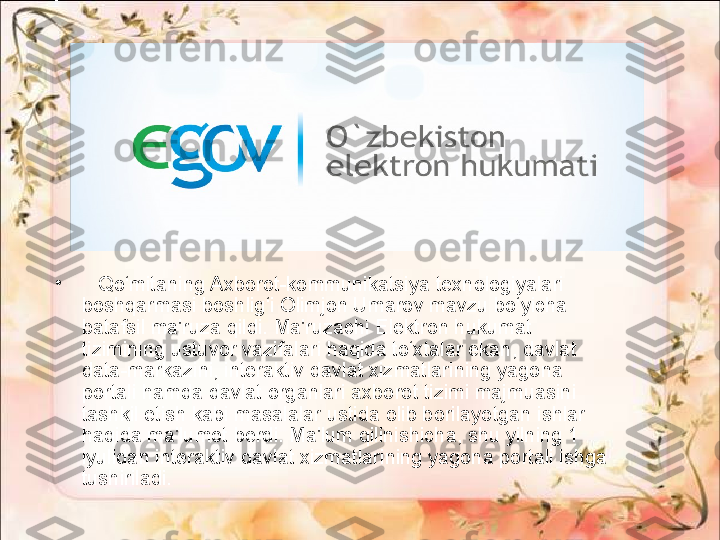 •
    Qo‘mitaning Axborot-kommunikatsiya texnologiyalari 
boshqarmasi boshlig‘i Olimjon Umarov mavzu bo‘yicha 
batafsil ma'ruza qildi. Ma'ruzachi Elektron hukumat 
tizimining ustuvor vazifalari haqida to‘xtalar ekan, davlat 
data-markazini, interaktiv davlat xizmatlarining yagona 
portali hamda davlat organlari axborot tizimi majmuasini 
tashkil etish kabi masalalar ustida olib borilayotgan ishlar 
haqida ma'lumot berdi. Ma'lum qilinishicha, shu yilning 1 
iyulidan interaktiv davlat xizmatlarining yagona portali ishga 
tushiriladi. 