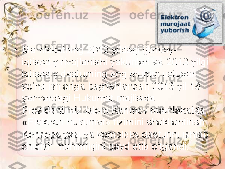 •
Mamlakatning 2012 yildagi ijtimoiy-
iqtisodiy rivojlanishi yakunlari va 2013 yilgi 
iqtisodiy dasturning eng muhim ustuvor 
yo‘nalishlariga bag‘ishlangan 2013 yil 18 
yanvardagi Hukumat majlisida 
Prezidentimiz Islom Karimov mamlakatda 
«Elektron hukumat» tizimini shakllantirish 
Konsepsiyasi va kompleks dasturini ishlab 
chiqish muhimligini qayd etib o‘tgandi. 