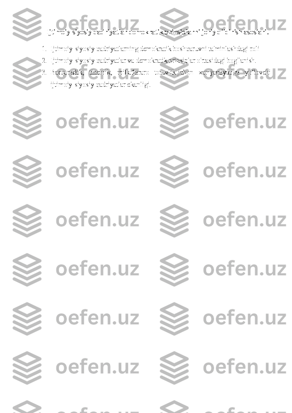   Ijtimoiy - siyosiy qadriyatlar demokratik prinsiplarni joriy qildirish asoslari .
1. Ijtimoiy-siyosiy qadriyatlarning demokratik boshqaruvni ta'minlashdagi roli
2. Ijtimoiy-siyosiy qadriyatlar va demokratik prinsiplar o'rtasidagi bog'lanish.
3. Barqarorlik,   tinchlik,   millatlararo   totuvlik-jahon   xamjamiyatiga   yo‘lovchi
ijtimoiy-siyosiy qadriyatlar ekanligi. 