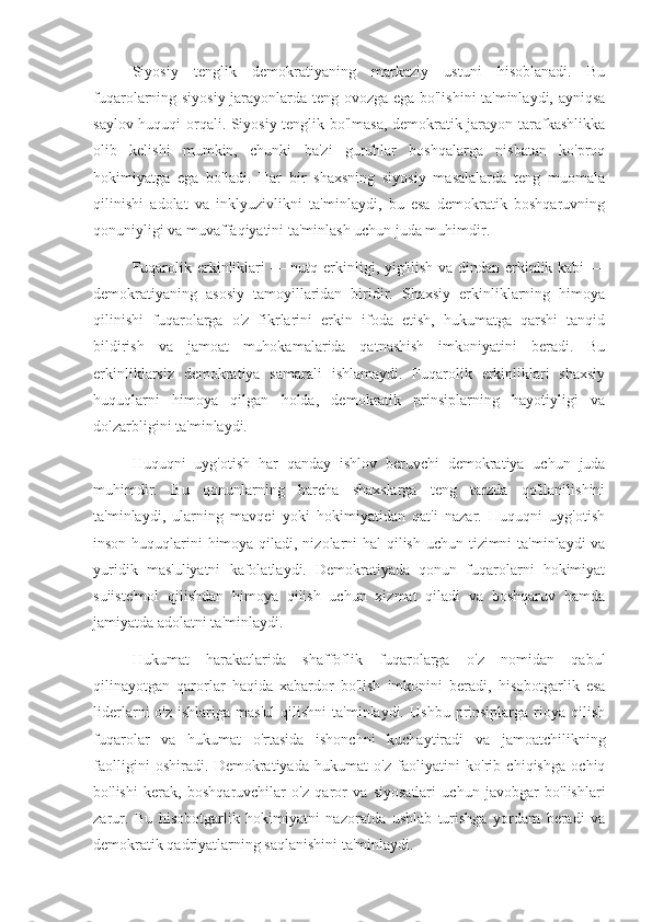 Siyosiy   tenglik   demokratiyaning   markaziy   ustuni   hisoblanadi.   Bu
fuqarolarning siyosiy jarayonlarda teng ovozga ega bo'lishini ta'minlaydi, ayniqsa
saylov huquqi orqali. Siyosiy tenglik bo'lmasa, demokratik jarayon tarafkashlikka
olib   kelishi   mumkin,   chunki   ba'zi   guruhlar   boshqalarga   nisbatan   ko'proq
hokimiyatga   ega   bo'ladi.   Har   bir   shaxsning   siyosiy   masalalarda   teng   muomala
qilinishi   adolat   va   inklyuzivlikni   ta'minlaydi,   bu   esa   demokratik   boshqaruvning
qonuniyligi va muvaffaqiyatini ta'minlash uchun juda muhimdir.
Fuqarolik erkinliklari  — nutq erkinligi, yig'ilish va dindan erkinlik kabi —
demokratiyaning   asosiy   tamoyillaridan   biridir.   Shaxsiy   erkinliklarning   himoya
qilinishi   fuqarolarga   o'z   fikrlarini   erkin   ifoda   etish,   hukumatga   qarshi   tanqid
bildirish   va   jamoat   muhokamalarida   qatnashish   imkoniyatini   beradi.   Bu
erkinliklarsiz   demokratiya   samarali   ishlamaydi.   Fuqarolik   erkinliklari   shaxsiy
huquqlarni   himoya   qilgan   holda,   demokratik   prinsiplarning   hayotiyligi   va
dolzarbligini ta'minlaydi.
Huquqni   uyg'otish   har   qanday   ishlov   beruvchi   demokratiya   uchun   juda
muhimdir.   Bu   qonunlarning   barcha   shaxslarga   teng   tarzda   qo'llanilishini
ta'minlaydi,   ularning   mavqei   yoki   hokimiyatidan   qat'i   nazar.   Huquqni   uyg'otish
inson huquqlarini himoya qiladi, nizolarni  hal  qilish uchun tizimni ta'minlaydi va
yuridik   mas'uliyatni   kafolatlaydi.   Demokratiyada   qonun   fuqarolarni   hokimiyat
suiiste'mol   qilishdan   himoya   qilish   uchun   xizmat   qiladi   va   boshqaruv   hamda
jamiyatda adolatni ta'minlaydi.
Hukumat   harakatlarida   shaffoflik   fuqarolarga   o'z   nomidan   qabul
qilinayotgan   qarorlar   haqida   xabardor   bo'lish   imkonini   beradi,   hisobotgarlik   esa
liderlarni   o'z  ishlariga   mas'ul  qilishni  ta'minlaydi.   Ushbu  prinsiplarga  rioya   qilish
fuqarolar   va   hukumat   o'rtasida   ishonchni   kuchaytiradi   va   jamoatchilikning
faolligini   oshiradi.   Demokratiyada   hukumat   o'z   faoliyatini   ko'rib   chiqishga   ochiq
bo'lishi   kerak,   boshqaruvchilar   o'z   qaror   va   siyosatlari   uchun   javobgar   bo'lishlari
zarur.   Bu   hisobotgarlik   hokimiyatni   nazoratda   ushlab   turishga   yordam   beradi   va
demokratik qadriyatlarning saqlanishini ta'minlaydi. 