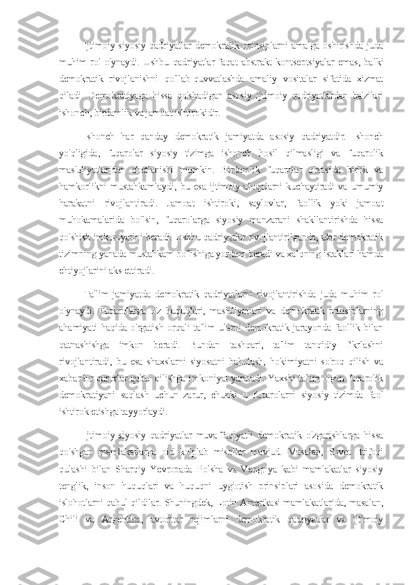 Ijtimoiy-siyosiy   qadriyatlar   demokratik   prinsiplarni   amalga   oshirishda   juda
muhim   rol   o'ynaydi.   Ushbu   qadriyatlar   faqat   abstrakt   kontseptsiyalar   emas,   balki
demokratik   rivojlanishni   qo'llab-quvvatlashda   amaliy   vositalar   sifatida   xizmat
qiladi.   Demokratiyaga   hissa   qo'shadigan   asosiy   ijtimoiy   qadriyatlardan   ba'zilari
ishonch, birdamlik va jamoat ishtirokidir.
Ishonch   har   qanday   demokratik   jamiyatda   asosiy   qadriyatdir.   Ishonch
yo'qligida,   fuqarolar   siyosiy   tizimga   ishonch   hosil   qilmasligi   va   fuqarolik
mas'uliyatlaridan   chetlanishi   mumkin.   Birdamlik   fuqarolar   o'rtasida   birlik   va
hamkorlikni   mustahkamlaydi,   bu   esa   ijtimoiy   aloqalarni   kuchaytiradi   va   umumiy
harakatni   rivojlantiradi.   Jamoat   ishtiroki,   saylovlar,   faollik   yoki   jamoat
muhokamalarida   bo'lsin,   fuqarolarga   siyosiy   manzarani   shakllantirishda   hissa
qo'shish imkoniyatini beradi. Ushbu qadriyatlar rivojlantirilganda, ular demokratik
tizimning yanada mustahkam bo'lishiga yordam beradi va xalqning istaklari hamda
ehtiyojlarini aks ettiradi.
Ta'lim   jamiyatda   demokratik   qadriyatlarni   rivojlantirishda   juda   muhim   rol
o'ynaydi.   Fuqarolarga   o'z   huquqlari,   mas'uliyatlari   va   demokratik   prinsiplarning
ahamiyati   haqida   o'rgatish   orqali   ta'lim   ularni   demokratik   jarayonda   faollik   bilan
qatnashishga   imkon   beradi.   Bundan   tashqari,   ta'lim   tanqidiy   fikrlashni
rivojlantiradi,   bu   esa   shaxslarni   siyosatni   baholash,   hokimiyatni   so'roq   qilish   va
xabardor qarorlar qabul qilishga imkoniyat yaratadi. Yaxshi ta'lim olgan fuqarolik
demokratiyani   saqlash   uchun   zarur,   chunki   u   fuqarolarni   siyosiy   tizimda   faol
ishtirok etishga tayyorlaydi.
Ijtimoiy-siyosiy   qadriyatlar   muvaffaqiyatli   demokratik   o'zgarishlarga   hissa
qo'shgan   mamlakatlarga   oid   ko'plab   misollar   mavjud.   Masalan,   Sovet   Ittifoqi
qulashi   bilan   Sharqiy   Yevropada   Polsha   va   Vengriya   kabi   mamlakatlar   siyosiy
tenglik,   inson   huquqlari   va   huquqni   uyg'otish   prinsiplari   asosida   demokratik
islohotlarni qabul qildilar. Shuningdek, Lotin Amerikasi mamlakatlarida, masalan,
Chili   va   Argentina,   avtoritar   rejimlarni   demokratik   qadriyatlar   va   ijtimoiy 