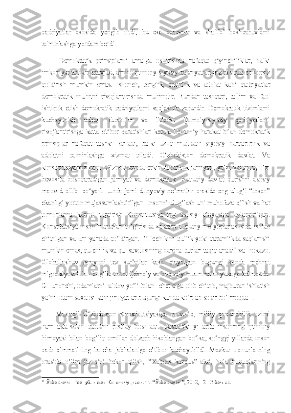qadriyatlar   asosida   yengib   o'tdi,   bu   esa   barqaror   va   shaffof   boshqaruvlarni
ta'minlashga yordam berdi.
Demokratik   prinsiplarni   amalga   oshirishda   nafaqat   qiyinchiliklar,   balki
imkoniyatlar ham mavjud, ammo ijtimoiy-siyosiy qadriyatlarning ta'sirini e'tiborsiz
qoldirish   mumkin   emas.   Ishonch,   tenglik,   erkinlik   va   adolat   kabi   qadriyatlar
demokratik   muhitni   rivojlantirishda   muhimdir.   Bundan   tashqari,   ta'lim   va   faol
ishtirok   etish   demokratik   qadriyatlarni   saqlashda   zarurdir.   Demokratik   tizimlarni
kuchaytirish   uchun   fuqarolar   va   liderlar   ijtimoiy-siyosiy   qadriyatlarni
rivojlantirishga katta e'tibor  qaratishlari  kerak. Umumiy harakat  bilan demokratik
prinsiplar   nafaqat   tashkil   etiladi,   balki   uzoq   muddatli   siyosiy   barqarorlik   va
adolatni   ta'minlashga   xizmat   qiladi.   O‘zbekiston   demokratik   davlat.   Va
konstitutsiyamiz ham   O‘zbekistonda erkin fuqarolik jamiyati, ya’ni xalqning o‘zi
bevosita   boshqaradigan   jamiyat   va   demokratik     huquqiy   davlat   qurishni   asosiy
maqsad  qilib    qo‘yadi.  Unda  jami  dunyoviy  ne’matlar  orasida  eng  ulug‘i   “inson”
ekanligi yorqin mujassamlashtirilgan. Insonni ulug‘lash uni muhofaza qilish va har
tomonlama   kamol   toptirish   Konstitutsiyaning   asosiy   g‘oyasiga   aylantirilgan.
Konstitutsiya inson huquqlari to‘g‘risida xalqaro huquqiy me’yorlar asosida ishlab
chiqilgan va uni yanada to‘ldirgan .     “Hech kim qullik yoki qaramlikda saqlanishi
mumkin emas, qulchilik va qul savdosining barcha  turlari taqiqlanadi” va  hokazo.
Globallashuv   jarayoni   tez   sur’atlar   kasb   etayotgan   bugungi   kunda   mehnat
migratsiyasi bilan bog‘liq qator ijtimoiy va huquqiy muammolar yuzaga kelmoqda.
CHunonchi, odamlarni  aldov yo‘li bilan  chet elga olib chiqib, majburan ishlatish
ya’ni odam savdosi kabi jinoyatlar bugungi kunda ko‘plab sodir bo‘lmoqda 11
.
Mustaqil   O‘zbekiston   Konstitutsiyasiga   muvofiq,   milliy   qonunchilik   tizimi
ham   asta-sekin   qaddini   rostlay   boshladi.   Dastlabki   yillarda   insonning   ijtimoiy
himoyasi  bilan  bog‘liq  omillar  dolzarb  hisoblangan   bo‘lsa,   so‘nggi   yillarda  inson
qadr-qimmatining   barcha   jabhalariga   e’tibor   kuchaytirildi.   Mazkur   qonunlarning
orasida   o‘lim   jazosini   bekor   qilish,   “Xabeas   korpus”   akti,   bola   huquqlarining
11
 Ўзбекистон Республикаси Конституцияси. Т.: “Ўзбекистон”, 2012, 12-13-бетлар. 
